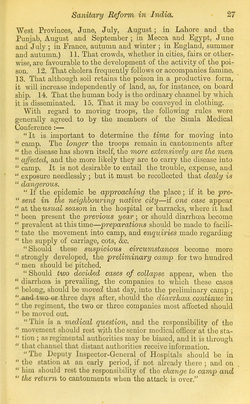 West Provinces, June, July, August; in Lahore and the Punjab, August and September ; in Mecca and Egypt, June and July ; in France, autumn and winter ; in England, summer and autumn.) 11. That crowds, whether in cities, fairs or other- wise, are favourable to the development of the activity of the poi- son. 12. That cholera frequently follows or accompanies famine, 13. That although soil retains the poison in a productive form, it will increase independently of land, as, for instance, on board ship. 14). That the human body is the ordinary channel by which it is disseminated. 15. That it may be conveyed in clothing. With regard to moving troops, the following rules were generally agreed to by the members of the Simla Medical Conference :— “It is important to determine the time for moving into “ camp. The longer the troops remain in cantonments after “ the disease has shown itself, the more extensively are the men “ affected, and the more likely they are to carry the disease into “ camp. It is not desirable to entail the trouble, expense, and “ exposure needlessly ; but it must be recollected that dealy is “ dangerous. “ If the epidemic be approaching the place; if it be pre- “ sent in the neighbouring native city—if one case appear “ at the usual season in the hospital or barracks, where it had “ been present the previous year; or should diarrhoea become “ prevalent at this time—preparations should be made to facili- “ tate the movement into camp, and enquiries made regarding “ the supply of carriage, cots, &c, “ Should these suspicious circumstances become more “ strongly developed, the preliminary camp for two hundred “ men should be pitched. “ Should two decided cases of collapse appear, when the “ diarrhoea is prevailing, the companies to which these cases “ belong, should be moved that day, into the preliminary camp ; “ and two or three days after, should the diarrhoea continue in “ the regiment, the two or three companies most affected should “ he moved out. “This is a medical question, and the responsibility of the “ movement should rest wjth the senior medical officer at the sta- “ tion ; as regimental authorities may be biased, and it is through “ that channel that distant authorities receive information. “The Deputy Inspector-General of Hospitals should be in “ the station at an early period, if not already there ; and on “ him should rest the responsibility of the change to camp and “ the return to cantonments when the attack is over.