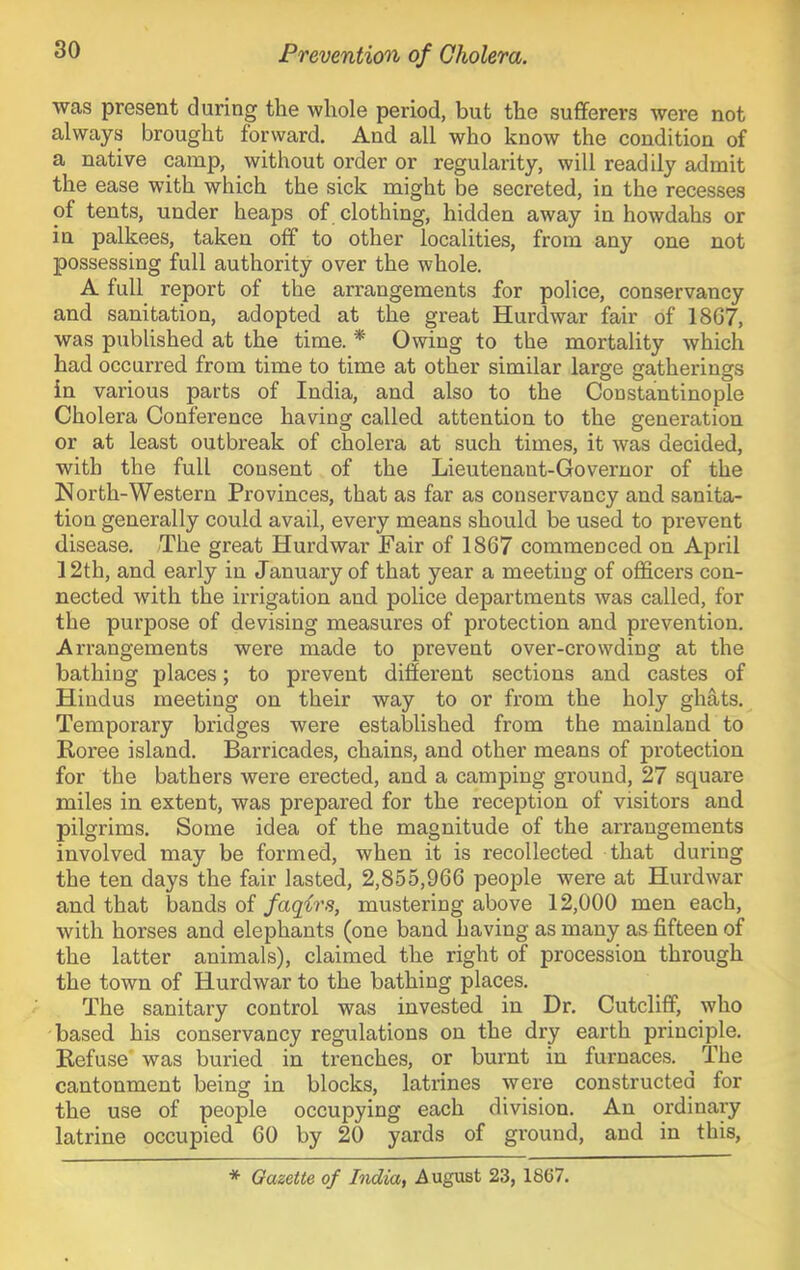 was present during the whole period, but the sufferers were not always brought forward. And all who know the condition of a native camp, without order or regularity, will readily admit the ease with which the sick might be secreted, in the recesses of tents, under heaps of clothing, hidden away in howdahs or in palkees, taken off to other localities, from any one not possessing full authority over the whole. A full report of the arrangements for police, conservancy and sanitation, adopted at the great Hurd war fair of 1867, was published at the time. * Owing to the mortality which had occurred from time to time at other similar large gatherings In various parts of India, and also to the Constantinople Cholera Conference having called attention to the generation or at least outbreak of cholera at such times, it was decided, with the full consent of the Lieutenant-Governor of the North-Western Provinces, that as far as conservancy and sanita- tion generally could avail, every means should be used to prevent disease. /The great Hurd war Fair of 1867 commenced on April 12th, and early in January of that year a meeting of officers con- nected wdth the irrigation and police departments was called, for the purpose of devising measures of protection and prevention. Arrangements were made to prevent over-crowding at the bathing places; to prevent different sections and castes of Hindus meeting on their way to or from the holy glints. Temporary bridges were established from the mainland to Roree island. Barricades, chains, and other means of protection for the bathers were erected, and a camping ground, 27 square miles in extent, was prepared for the reception of visitors and pilgrims. Some idea of the magnitude of the arrangements involved may be formed, when it is recollected that during the ten days the fair lasted, 2,855,966 people were at Hurdwar and that bands of faqirs, mustering above 12,000 men each, with horses and elephants (one band having as many as fifteen of the latter animals), claimed the right of procession through the town of Hurdwar to the bathing places. The sanitary control was invested in Dr. Cutcliff, who based his conservancy regulations on the dry earth principle. Refuse' was buried in trenches, or burnt in furnaces. ^ The cantonment being in blocks, latrines were constructed for the use of people occupying each division. An ordinary latrine occupied 60 by 20 yards of ground, and in this. * Gazette of India^ .August 23, 1867.