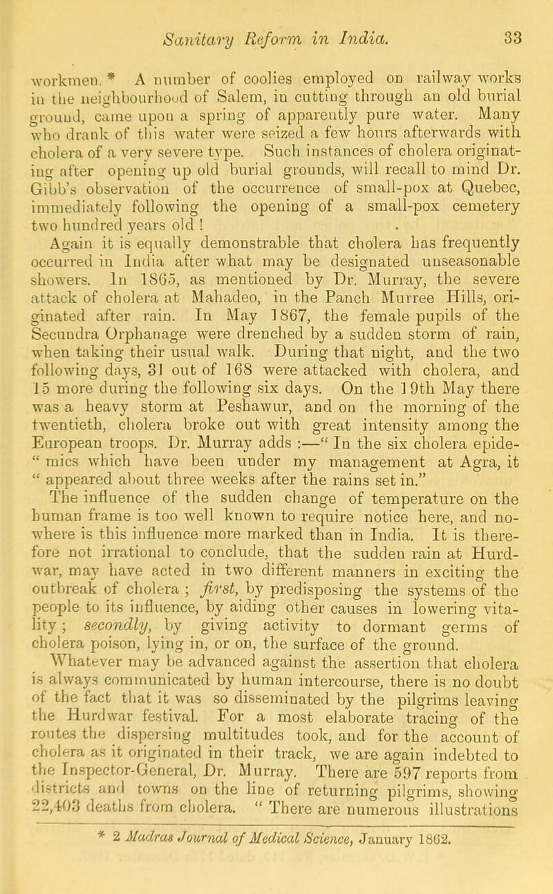 workmen. * A number of coolies employed on railway works in the neiglibourhoud of Salem, in cutting through an old burial ground, came upon a spring of apparently pure water. Many who drank of tliis water were seized a few hours afterwards with cholera of a very severe type. Such instances of cholera originat- ing after opening up old burial grounds, will recall to mind Dr. Gibb’s observation of the occurrence of small-pox at Quebec, immediately following the opening of a small-pox cemetery two hundred years old ! Again it is equally demonstrable that cholera has frequently occurred in India after what may be designated unseasonable showers. In 1865, as mentioned by Dr. Murray, the severe attack of cholera at Mahadeo, in the Panch Murree Hills, ori- ginated after rain. In May 1867, the female pupils of the Secundra Orphanage were drenched by a sudden storm of rain, when taking their usual walk. During that night, and the two following days, 31 out of 168 were attacked with cholera, and 15 more during the following six days. On the 1 9th May there was a heavy storm at Peshawur, and on the morning of the twentieth, cholera broke out with great intensity among the European troops. Dr. Murray adds :—“ In the six cholera epide- “ mics which have been under my management at Agra, it “ appeared about three weeks after the rains set in.” The influence of the sudden change of temperature on the human frame is too well known to require notice here, and no- where is this influence more marked than in India. It is there- fore not irrational to conclude, that the sudden rain at Hurd- war, may have acted in two different manners in exciting the outbreak of cholera ; first, by predisposing the systems of the people to its influence, by aiding other causes in lowering vita- lity ; secondly, by giving activity to dormant germs of cholera poison, lying in, or on, the surface of the ground. Whatever may be advanced against the assertion that clmlera is always communicated by human intercourse, there is no doubt of the fact that it was so disseminated by the pilgrims leavino' the Hurd war festival. For a most elaborate tracing of the routes the dispensing multitudes took, and for the account of cholera as it originated in their track, we are again indebted to the In.spector-General, Dr. M urray. There are 597 reports from districts and towns on the line of returning pilgrims, showing 22,103 deaths from cholera. “ There are numerous illustrations * 2 Madras Journal of Medical Science, January 18G2.