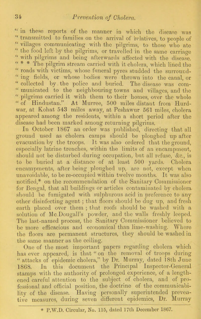 “ in these reports of the manner in which the flisease was transmitted to families on the arrival of relatives, to people of “ villages communicating with the pilgrims, to those who ate “ the food left by the pilgrims, or travelled in the same carriage “ with pilgrims and being afterwards affected with the disease. « * * pilgrim stream carried with it cholera, Avhich lined the “ roads with victims, whose funeral pyres studded the surround- “ ing fields, or whose bodies were thrown into the canal, or “ collected by the police and buried. The disease was cora- “ raunicated to the neighbouring towns and villages, and the “ pilgrims carried it with them to their homes, over the whole “ of Hindustan.” At Murree, 500 miles distant from Hurd- war, at Kohat 543 miles away, at Peshawur 561 miles, cholera appeared among the residents, within a short period after the disease had been marked among returning pilgrims. In October 1867 an order was published, directing that all ground used as cholera camps should be ploughed up after evacuation by the troops. It was also ordered that the ground, especially latrine trenches, within the limits of an encampment, .should not be disturbed during occupation, but all refu.se, &c., is to be buried at a distance of at least 500 yards. Cholera encampments, after being ploughed up, are not, except when unavoidable, to be re-occupied within twelve months. It was also notified,* on the recommendation of the Sanitary Commissioner for Bengal, that all buildings or articles contaminated by cholera should be fumigated Avith sulphurous acid in preference to any other disinfecting agent; that floors should be dug up, and fresh earth placed over them ; that roofs should be Avashed Avith a solution of Mc.Dougall’s poAvder, and the walls fre.shly leeped. The last-named process, the Sanitary Commis.sioner believed to be more efficacious and economical than lime-washing. Where the floors are permanent structures, they should be Avashed in the same manner as the ceiling. One of the most important papers regarding cholera Avhich has ever appeared, is that “ on the removal of troops during “ attacks of epidemic cholera,” by Dr. Murray, dated 18th June 1868. In this document the Principal Inspector-General stamps Avith the authority of prolonged experience, of a length- ened careful attention to the subject of cholera, and of pro- fessional and official position, the doctrine of the communicabi- lity of the disease. Having personally superintended preven- tive measures, during seven different epidemics. Dr. Murray * P.W.D. Circular, No. 115, dated 17th December 1867.
