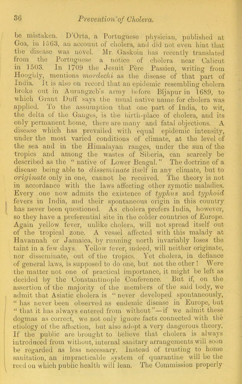 be mistaken. D’Orta, a Portuguese physician, published at Goa, ill 1563, au account of cholera, and did not even hint that the disease was novel. Mr. Gaskoin has recently t7’anslated fi'om the Portuguese a notice of cholei'a near Calicut in 1503. In 1709 the Jesuit Pere Passien, writing from Hooghly, mentions nxordechi as the disease of that part of India. It is also on record that an epidemic resembling cholera broke out in Aurangzeb’s army bi-fore Bijapur in 1689, to which Grant Duff says the usual native name for cholera was applied. To the assumption that one jDart of India, to wit, the delta of the Gauges, is the liirth-place of cholera, and its only permanent home, there are many and fatal objections. A disease which has prevailed with equal epidemic intensity, under the most varied conditions of climate, at the level of the sea and in the Himalayan ranges, under the sun of the tropiics and among the wastes of (Siberia, can scarcely be described as the “ native of Lower Bengal. ” The doctrine of a disease being able to disseminate itself in an}'^ climate, but to originate only in one, cannot be received. The theory is not in accordance with the laws affecting other zymotic maladies. Every one now admits the existence of ty^^hns and typhoid fevers in India, and their spontaneous origin in this country has never been questioned. As cholera prefers India, however, so they have a preferential site in the colder countries of Europe. Again yellow fever, unlike cholera, will not spread itself out of the tropical zone. A ves.sel affected with this malady at Havannah or Jamaica, by running north invariably loses the taint in a few days. Yellow fever, indeed, will neither originate, nor disseminate, out of the tropics. Yet cholera, in defiance of general laws, is supposed to do one, but not the other ! Were the matter not one of practical importance, it might be left as decided by the Constantinople Conference. But if, on the assertion of the majority of the members of the said body, we admit that Asiatic cholera is “ never developed spontaneously, “ has never been observed as endemic disease in Europe, but “ that it has always entered from without”—if we admit these dogmas as correct, we not only ignore facts connected with the etiology of the afiection, but also adopt a very dangerous theoiy. If the public are brought to believe that cholera is always introduced from without, internal .sanitary arrangements will soon I be regarded as less necessary. Instead of trusting to home i sanitation, an impracticable .system ot quarantine will be the 1 reed on which public health will lean. The Commission properly