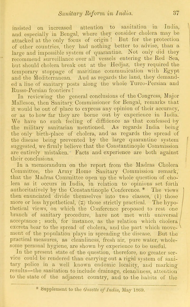 insisted on increased attention to sanitation in India, and especially in Bengal, where they consider cholera may be attacked at the only focus of origin ! But for the protection of other counti'ies, they had nothing better to advise, than a large and impossible system of quarantine. Hot only did they recommend surveillance over all vessels entering the Red Sea, but should cholera break out at the Hedjaz, they required the temporary stoppage of maritime communication with Egypt and the Mediterranean. And as regards the land, they demand- ed a line of sanitary posts along the whole Turco-Bersian and Russo-Persian frontiers ! In reviewing the general conclusions of the Congress, Major Mallesou, then Sanitary. Commissioner for Bengal, remarks tiiat it would be out of place to express any opinion of their accuracy, or as to how far they are borne out by experience in India. We have no such feeling of diffidence as that confessed by the military sanitarian mentioned. As regards India being the onl}r birth-place of cholera, and as regards the spread of the disease being prevented by the large quarantine system suggested, we firmly believe that the Constantinople Commission are entii’ely mistaken.' Facts and experience are both against their conclusions. In a memorandum on the report from the Madras Cholera Committee, the Army Home Sanitary Commission remark, that the Madras Committee open up the whole question of cho- lera as it occurs in India, in relation to opinions set forth authoritatively by the Constantinople Conference. * The views then enunciated divide themselves into two classes, (1) those more or less hypothetical, (2) those strictly practical. The hypo- thetical views, on which the Conference proposed to rest one branch of sanitaiy procedure, have not met with universal acceptance ; such, for instance, as the relation which cholera | excreta bear to the spread of cholera, and the part which move- ment of the population j^lays in spreading the disease. But the practical measures, as cleanliness, fresh air, pure water, whole- some personal hygiene, are shown by experience to be useful. In the present state of the question, therefore, no greater ser- vice could be rendered than carrying out a rigid system of sani- tary police in a well known endemic locality, and marking results—the .sanitation to include drainage, cleanliness, attention to the state of the adjacent country, and to the habits of the * bupplernent to the Gazette of India, May 18U9.