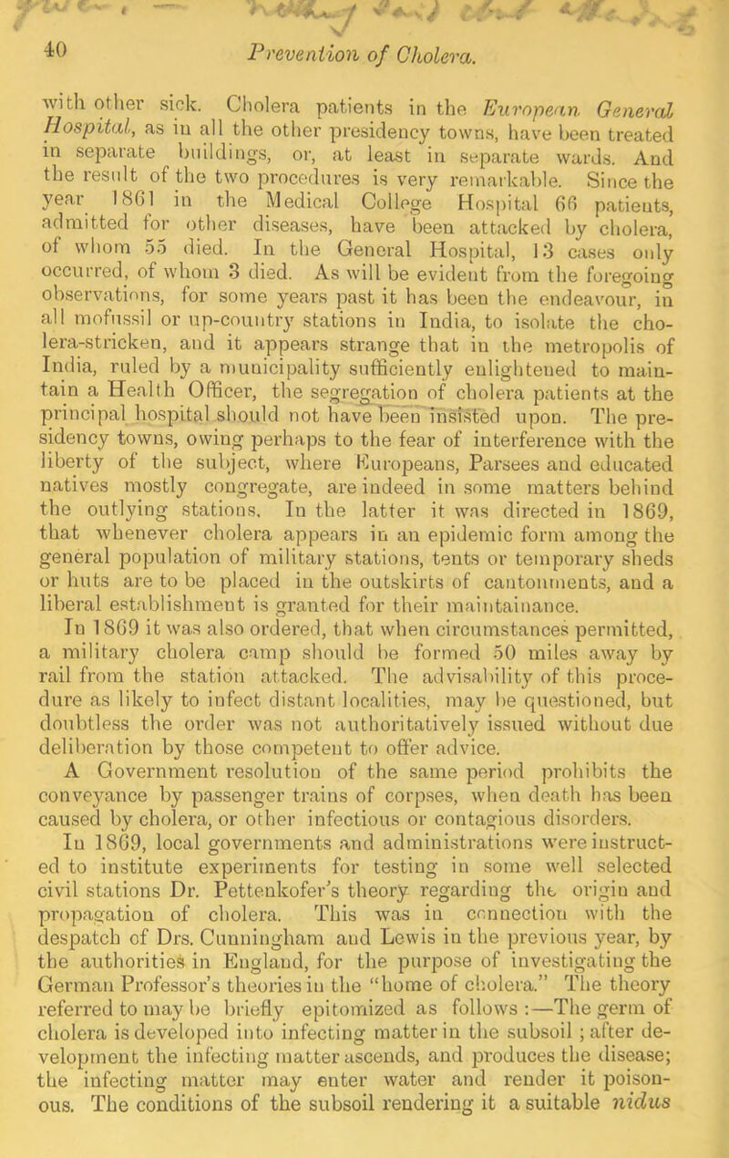 40 V Prevention of Cholera. e- with other sick. Cholera patients in the European General Hospital, as in all the other presidency towns, hav'e been treated in separate buildings, or, at least in separate wards. And the result of the two procedures is very remarkable. Since the year 18G1 in the Medical College Hospital 6fi patients, admitted for other disea.ses, have been attacked by cholera, of whom 55 died. In the General Hospital, 13 cases only occurred, of whom 3 died. As will be evident from the foregoing observations, for some years past it has been the endeavour, in all mofussil or up-country stations in India, to isolate the cho- lera-stricken, and it appears strange that in the metropolis of India, ruled by a municipality sufficiently enlightened to main- tain a Health Officer, the segregation of cholera patients at the principal hospital should not have been insisted upon. The pre- sidency towns, owing perhaps to the fear of interference with the liberty of the subject, where Europeans, Parsees and educated natives mostly congregate, are indeed in some matters beliind the outlying stations. In the latter it was directed in 1869, that whenever cholera appears in an epidemic form among the general population of military stations, tents or temporary sheds or huts are to be placed in the outskirts of cantonments, and a liberal establishment is granted for their maintainance. In 1869 it was also ordered, that when circumstances permitted, a military cholera camp should be formed 50 miles away by rail from the station attacked. The advisability of this proce- dure as likely to infect distant localities, may be questioned, but doubtless the order was not authoritatively issued without due deliberation by those competent to offer advice. A Government resolution of the same period prohibits the conveyance by passenger trains of corpses, when death has been caused by cholera, or other infectious or contagious disorders. In 1869, local governments and administrations were instruct- ed to institute experiments for testing in some well selected civil stations Dr. Pettenkofer's theory regarding the origin and propagation of cholera. This was in connection with the despatch of Drs. Cunningham and Lewis in the previous year, by the authorities in England, for the purpose of investigating the German Professor’s theories in the “home of cholera.” The theory referred to may be briefly epitoinized as follows;—The germ of cholera is developed into infecting matter in the subsoil; after de- velopment the infecting matter ascends, and produces the disease; the infecting matter may enter water and render it poison- ous. The conditions of the subsoil rendering it a suitable nidus