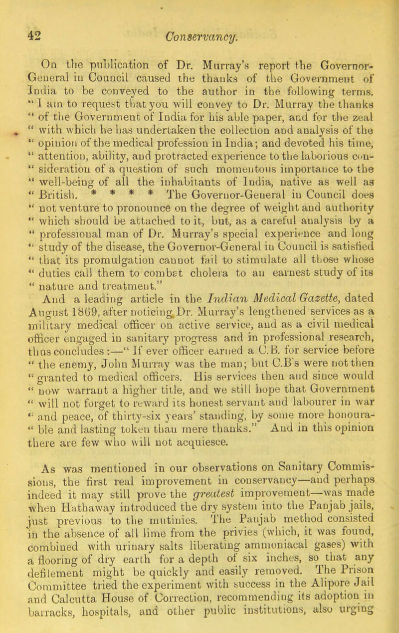 On the publication of Dr. Murray’s report the Governor- General in Council caused the thanks of the Government of India to be conveyed to the author in the following terms. “ 1 am to request that you will convey to Dr. Murray the thanks “ of the Government of India for his able paper, and for the zeal “ with which he has undertaken the collection and analysis of the “ opinion of the medical profession in India; and devoted his time, “ attention, ability, and protracted experience to the laborious ccn- “ sideration of a question of such momentous importance to the “ well-being of all the inhabitants of India, native as well as “ British. * * * * Governor-General in Council does “ not venture to pronounce on the degree of weight and authority “ which should be attached to it, but, as a careful analysis by a “ professional man of Dr. Murray’s special experience and long “ study of the disease, the Governor-General in Council is satisfied “ that its promulgation cannot fail to stimulate all those wliose “ duties call them to combat cholera to an earnest study of its “ nature and treatment.” And a leading article in the Indian Medical Gazette, dated August 1869, after noticing Dr. Murray’s lengthened services as a military medical officer on active service, and as a civil medical officer engaged in sanitary progress and in professional research, thus concludes :—“ If ever officer earned a C.B. tor service before “ the enemy, John Murray was the man; but C.Bs were not then “ granted to medical officers. His services then and since would “ now warrant a higher title, and we still hope that Government “ will not forget to reward its honest servant and labourer in war and peace, of thirty-six years’ standing, by some more honoura- “ ble and lasting token than mere thanks.” And in this opinion there are few who will not acquiesce. As was mentioned in our observations on Sanitary Commis- sions, the first real improvement in conservancy—and perhaps indeed it may still prove the greatest improvement—was niade when Hathaway introduced the dr}' system into the Panjab jails, just previous to the mutinies. The Panjab method consisted in the absence of all lime from the privies (wdiich, it was found, combined with urinary salts liberating ammoniacal gases) with a flooring of dry earth for a depth of six inches, so that any defilement might be quickly and easily removed. The Prison Committee tried the experiment with success in the Alipore Jail and Calcutta House of Correction, recommending its adoption in barracks, hospitals, and other public institutions, also uigiug