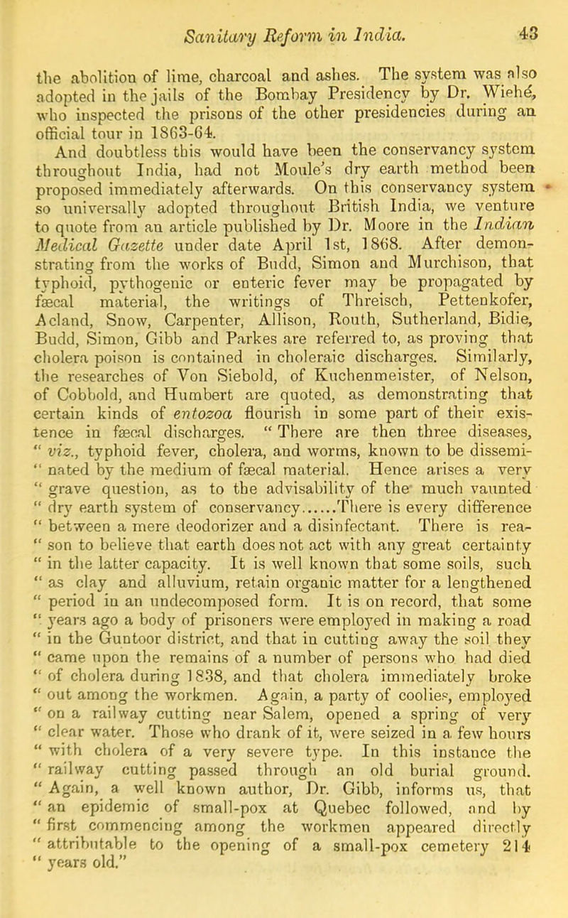 the abolition of lime, charcoal and ashes. The system was also adopted in the jails of the Bombay Presidency by Dr. Wiehd, who inspected the prisons of the other presidencies during an official tour in 1863-64. And doubtless this would have been the conservancy system throughout India, had not Moule’s dry earth method been proposed immediately afterwards. On this conseiwancy system • so universally adopted throughout British India, we venture to quote from an article published by Dr. Moore in the Indian Medical Gazette under date April 1st, 1868. After demon- strating from the works of Budd, Simon and Murchison, that typhoid, pythogenic or enteric fever may be propagated by fsecal material, the writings of Threisch, Pettenkofer, A eland, Snow, Carpenter, Allison, Routh, Sutherland, Bidie, Budd, Simon, Gibb and Parkes are referred to, as proving that cholera poison is contained in choleraic discharges. Similarly, the researches of Von Siebold, of Kuchenmeister, of Nelson, of Cobbold, and Humbert are quoted, as demonstrating that certain kinds of entozoa flourish in some part of their exis- tence in faecal discharges. “ There are then three diseases, “ viz., typhoid fever, cholera, and worms, known to be dissemi- “ nated by the medium of faecal material. Hence arises a very “ grave question, as to the advisability of the' much vaunted “ dry earth system of conservancy There is every difference “ between a mere deodorizer and a disinfectant. There is rea- “ son to believe that earth does not act with any great certainty “ in the latter capacity. It is well known that some soils, such. “ as clay and alluvium, retain organic matter for a lengthened “ period in an undecomposed form. It is on record, that some “ years ago a body of prisoners were employed in making a road “ in the Guntoor district, and that in cutting away the soil they “ came upon the remains of a number of persons who had died “ of cholera during 1838, and that cholera immediately broke “ out among the workmen. Again, a party of coolie.®, emplo}md on a railway cutting near Salem, opened a spring of very “ clear water. Tho.se who drank of it, were seized in a, few hours “ with cholera of a very severe type. In this instance the “ railway cutting passed through an old burial ground. “ Again, a well known author. Dr. Gibb, informs u.s, that “ an epidemic of small-pox at Quebec followed, and by “ first commencing among the workmen appeared directly attributable to the opening of a small-pox cemetery 214 years old.”