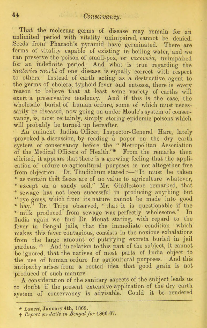 That the molecuar germs of disease may remain for an unlimited period with vitality unimpaired, cannot be denied. Seeds from Pharaoh's pyramid have germinated. There are forms of vitality capable of existing in boiling water, and we can preserve the poison of small-pox, or vaccinia, unimpaired for an indefinite period. And what is true regarding the materies morbi of one disease, is equally correct with respect to others. Instead of earth acting as a destructive agent to the germs of cholera, typhoid fever and entozoa, there is every reason to believe that at least some variety of earths will exert a preservative tendency. And if this is the case, the wholesale burial of human ordure, some of which must neces- sarily be diseased, now going on under Moule’s system of conser- vancy, is, most certainly, simply storing epidemic poisons which will probably be turned up hereafter. An eminent Indian Officer, Inspector-General Hare, lately provoked a discussion, by reading a paper on the dry earth system of conservancy before the “ Metropolitan Association of the Medical Officers of Health.* From the remarks then elicited, it appears that there is a growing feeling that the appli- cation of ordure to agricultural purposes is not altogether free from objection. Dr. Thudichum stated r—“ It must be taken “ as certain that faeces are of no value to agriculture whatever, “ except on a sandy soil.” Mr. Girdlestone remarked, that sewage has not been successful in producing anything but “ rye grass, which from its nature cannot be made into good hay.” Dr. Tripe observed, “that it is questionable if the milk produced fi'om sewage was perfectly wholesome.” In India again we find Dr. Moiiat stating, with regard to the fever in Bengal jails, that the immediate condition which makes this fever contagious, consists in the noxious exhalations from the large amount of putrifying excreta buried in jail gardens, And in relation to this part of the subject, it cannot be ignored, that the natives of most parts of India object to the use of human ordure for agricultural purposes. And this antipathy arises from a rooted idea that good grain is not produced of such manure. A consideration of the sanitary aspects of the subject leads us to doubt if the present extensive application of the dry earth system of conservancy is advisable. Could it be rendered ♦ Zanceq January 4th, 1868. t Report on Jails in Bengal for 1866-67.