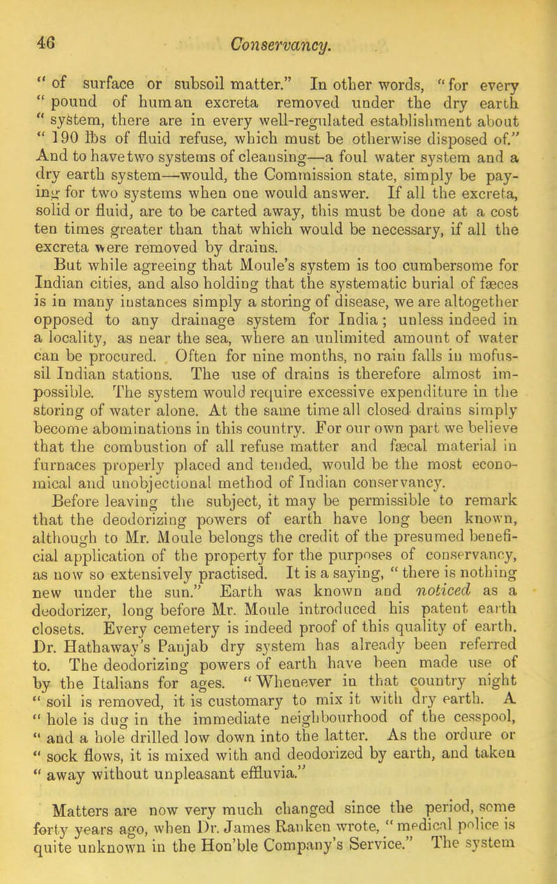 “ of surface or subsoil matter,” In other words,  for every “ pound of human excreta removed under the dry earth “ system, there are in every well-regulated establishment about “ 190 lbs of fluid refuse, which must be otherwise disposed of.” And to have two systems of cleansing—a foul water system and a dry earth system—would, the Commission state, simply be pay- ing- for two systems when one would answer. If all the excreta, solid or fluid, are to be carted away, this must be done at a cost ten times greater than that which would be necessary, if all the excreta were removed by drains. But while agreeing that Moule’s system is too cumbersome for Indian cities, and also holding that the systematic burial of faeces is in many instances simply a storing of disease, we are altogether opposed to any drainage system for India; unless indeed in a locality, as near the sea, where an unlimited amount of water can be procured. Often for nine months, no rain falls in mofus- sil Indian stations. The use of drains is therefore almost im- possible. The system would require excessive expenditure in the storing of water alone. At the same time all closed drains simply become abominations in this country. For our own part we believe that the combustion of all refuse matter and faecal material in furnaces properly placed and tended, would be the most econo- mical and uuobjectional method of Indian conservancy. Before leaving the subject, it may be pei’missible to remark that the deodorizing powers of earth have long been known, although to Mr. Moule belongs the credit of the presumed benefi- cial application of the property for the purposes of conservancy, as now so extensively practised. It is a saying, “ there is nothing new under the sun.” Earth was known and noticed as a deodorizer, long before Mr. Moule introduced his patent earth closets. Every cemetery is indeed proof of this quality of earth. Dr. Hathaway’s Panjab dry system has already been referred to. The deodorizing powers of earth have been made use of by the Italians for ages. “Whenever in that country night “ soil is removed, it is customary to mix it with dry earth. A “ hole is dug in the immediate neighbourhood of the cesspool, “ and a hole drilled low down into the latter. As the ordure or “ sock flows, it is mixed with and deodorized by earth, and taken “ away without unpleasant effluvia.” Matters are now very much changed since the period, some forty years ago, when Dr. James Rauken wrote, “ rnedical police is quite unknown in the Hon’ble Company’s Service. Ihe system