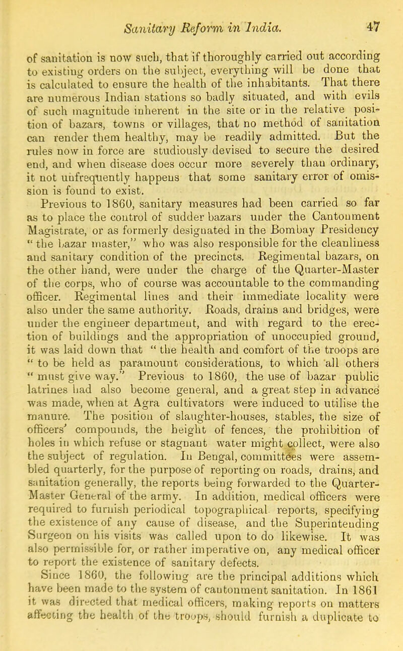 of sanitation is now sncli, that if thoroughly carried out according to existing orders on the subject, everything will be done that is calculated to ensure the health of the inhabitants. That there are numerous Indian stations so badly situated, and with evils of such magnitude inherent in the site or in the relative posi- tion of bazars, towns or villages, that no method of sanitation can render them healthy, may be readily admitted. But the rules now in force are studiously devised to secure the desired end, and when disease does occur more severely than ordinary, it not unfrequently happens that some sanitary error of omis- sion is found to exist. Previous to 1860, sanitary measures had been carried so far as to place the control of sudder bazars under the Cantonment Magistrate, or as formerly designated in the Bombay Presidency “the bazar master,” who was also responsible for the cleanliness and sanitary condition of the precincts. Begimental bazars, on the other hand, were under the charge of the Quarter-Master of the corps, who of course was accountable to the commanding oflScer. Regimental lines and their immediate locality were also under the same authority. Roads, drains and bridges, were under the engineer department, and with regard to the erec- tion of buildings and the appropriation of unoccupied ground, it was laid down that “ the health and comfort of the troops are “ to be held as paramount considerations, to which all others “ must give way.” Previous to 1860, the use of bazar public latrines had also become general, and a great step in advance' was made, when at Agra cultivators were induced to utilise the manure. The position of slaughter-houses, stables, the size of officers' compounds, the height of fences, the prohibition of holes in which refuse or stagnant water might collect, were also the subject of regulation. In Bengal, committees were assem- bled quarterly, for the purpose of reporting on roads, drains, and sanitation generally, the reports being forwarded to the Quarter- Master General of the army. In addition, medical officers were required to furnish periodical topographical reports, specifying the existence of any cause of disease, and the Superintending Surgeon on his visits was called upon to do likewise. It was also permi-ssible for, or rather imperative on, any medical officer to report the existence of sanitary defects. Since 1860, the following are the principal additions which have been made to the system of cantonment sanitation. In 1861 it was directed that medical officers, making reports on matters affecting the health of the troops, should furnish a duplicate to