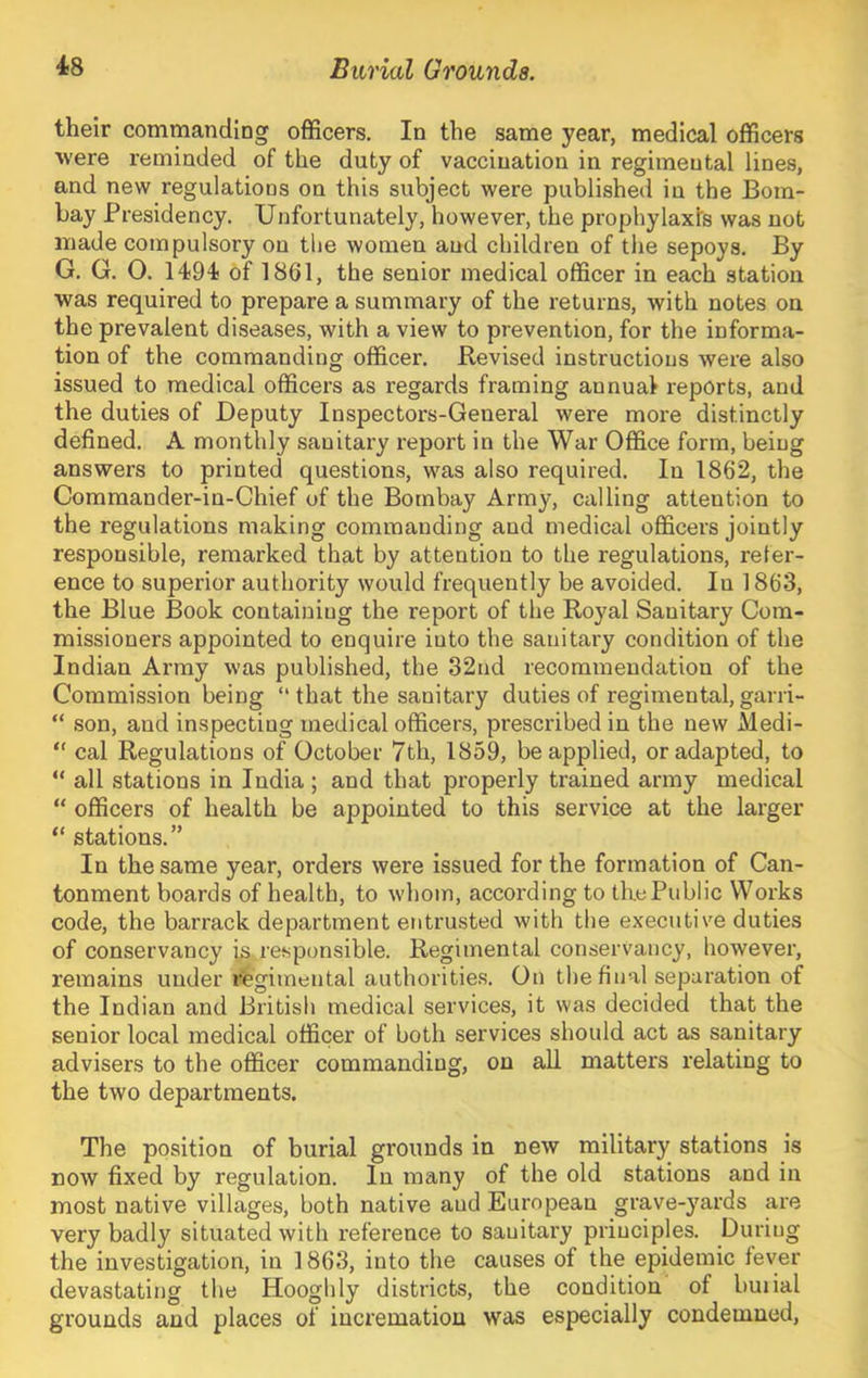 their commanding officers. In the same year, medical officers ■were reminded of the duty of vaccination in regimental lines, and new regulations on this subject were published in the Bom- bay Presidency. Unfortunately, however, the prophylaxis was not made compulsory on tlie women and children of the sepoys. By G. G. 0. 1494 of 1861, the senior medical officer in each station •was required to prepare a summary of the returns, with notes on the prevalent diseases, with a view to prevention, for the informa- tion of the commanding officer. Revised instructions were also issued to medical officers as regards framing annual reports, and the duties of Deputy Inspectors-General were more distinctly defined. A monthly sanitary report in the War Office form, being answers to printed questions, was also required. In 1862, the Commander-in-Chief of the Bombay Army, calling attention to the regulations making commanding and medical officers jointly responsible, remarked that by attention to the regulations, refer- ence to superior authority would frequently be avoided. In 1863, the Blue Book containing the report of the Royal Sanitary Com- missioners appointed to enquire into the sanitary condition of the Indian Army was published, the 32nd recommendation of the Commission being “ that the sanitary duties of regimental, garri- “ son, and inspecting medical officers, prescribed in the new Medi- “ cal Regulations of October 7th, 1859, be applied, or adapted, to “ all stations in India ; and that properly trained army medical “ officers of health be appointed to this service at the larger “ stations.” In the same year, orders were issued for the formation of Can- tonment boards of health, to whom, according to the Public Works code, the barrack department entrusted with the executive duties of conservancy is,responsible. Regimental conservancy, however, remains under regimental authorities. On the final separation of the Indian and British medical services, it was decided that the senior local medical officer of both services should act as sanitary advisers to the officer commanding, on all matters relating to the two departments. The position of burial grounds in new military stations is now fixed by regulation. In many of the old stations and in most native villages, both native and European grave-yards are very badly situated with reference to sanitary principles. During the investigation, in 1863, into the causes of the epidemic fever devastating the Hooglily districts, the condition of buiial grounds and places of incremation was especially condemned.
