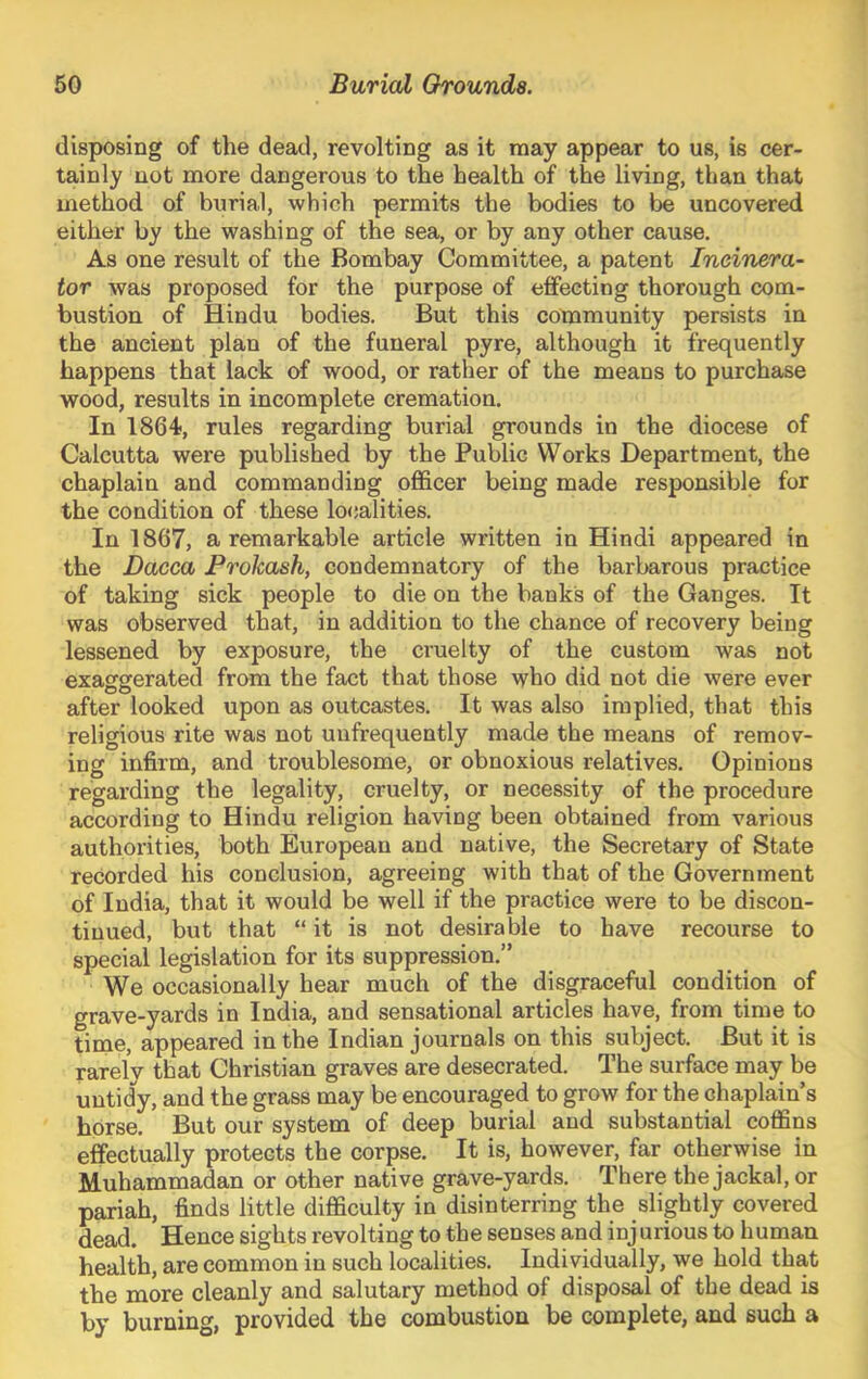 disposing of the dead, revolting as it may appear to us, is cer- tainly not more dangerous to the health of the living, than that method of burial, which permits the bodies to be uncovered either by the washing of the sea, or by any other cause. As one result of the Bombay Committee, a patent Incinera- tor was proposed for the purpose of effecting thorough com- bustion of Hindu bodies. But this community persists in the ancient plan of the funeral pyre, although it frequently happens that lack of wood, or rather of the means to purchase wood, results in incomplete cremation. In 1864, rules regarding burial grounds in the diocese of Calcutta were published by the Public Works Department, the chaplain and commanding officer being made responsible for the condition of these lo(;alities. In 1867, a remarkable article written in Hindi appeared in the Dacca Frokash, condemnatory of the barbarous practice of taking sick people to die on the banks of the Ganges. It was observed that, in addition to the chance of recovery being lessened by exposure, the cruelty of the custom was not exaggerated from the fact that those who did not die were ever after looked upon as outcastes. It was also implied, that this religious rite was not unfrequently made the means of remov- ing infirm, and troublesome, or obnoxious relatives. Opinions regarding the legality, cruelty, or necessity of the procedure according to Hindu religion having been obtained from various authorities, both European and native, the Secretary of State recorded his conclusion, agreeing with that of the Government of India, that it would be well if the practice were to be discon- tinued, but that “it is not desirable to have recourse to special legislation for its suppression.” We occasionally hear much of the disgraceful condition of grave-yards in India, and sensational articles have, from time to time, appeared in the Indian journals on this subject. But it is rarely that Christian graves are desecrated. The surface may be untidy, and the grass may be encouraged to grow for the chaplain’s horse. But our system of deep burial and substantial coffins effectually protects the corpse. It is, however, far otherwise in Muhammadan or other native grave-yards. There the jackal, or pariah, finds little difficulty in disinterring the slightly covered dead. Hence sights revolting to the senses and injurious to human health, are common in such localities. Individually, we hold that the more cleanly and salutary method of disposal of the dead is by burning, provided the combustion be complete, and such a