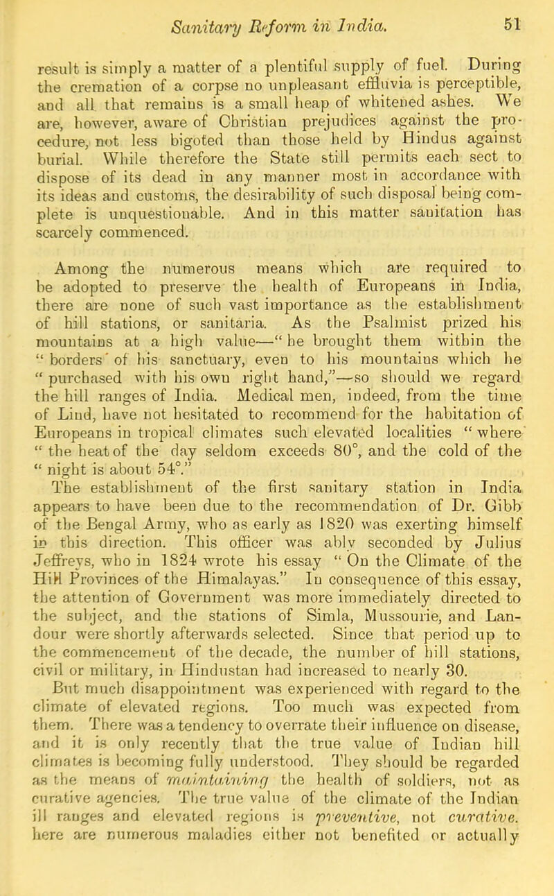result is simply a matter of a plentiful supply of fuel. During the cremation of a corpse no unpleasant effluvia is perceptible, and all that remains is a small heap of whitened ashes. We are, however, aware of Christian prejudices against the pro- cedure, not less bigoted than those held by Hindus against burial. While therefore the State still permits each sect to dispose of its dead in any manner most in accordance with its ideas and customs, the desirability of such dispo.sal being com- plete is unquestionable. And in this matter sanitation has scarcely commenced. Among the numerous means which are required to be adopted to pre,serve the health of Europeans in India, there are none of such vast importance as the establishment of hill stations, or sanitaria. As the Psalmist prized his mountains at a high value—“ he brought them within the “borders'of his sanctuary, even to his mountains which he “ purchased with his own right hand,'’—so should we regard the hill ranges of India. Medical men, indeed, from the time of Lind, have not hesitated to recommend for the habitation of Europeans in tropical climates such elevated localities “ where “ the heat of the day seldom exceeds 80°, and the cold of the “ night is about 54°.” The establishment of the first sanitary station in India appears to have been due to the recommendation of Dr. Gibb of the Bengal Army, who as early as 1820 was exerting himself in this direction. This officer was ably seconded by Julius Jeffreys, who in 1824 wrote his essay “ On the Climate of the HiH Provinces of the Himalayas.” lu consequence of this essay, the attention of Government was more immediately directed to the subject, and the stations of Simla, Mussourie, and Lan- dour were shortly afterwards selected. Since that pei'iod up to the commencement of the decade, the number of hill stations, civil or military, in Hindustan had increased to nearly 30. But much disappointment was experienced with regard to the climate of elevated region.s. Too much was expected from them. There was a tendency to overrate their influence on disease, and it i.s only recently that the true value of Indian hill climates is becoming fully understood. They should be regai'ded as the means of mai.nta.ining the health of soldiers, not as curative agencies. The true value of the climate of the Indian ill ranges and elevated regions is 'preventive, not curative. here are numerous maladies either not benefited or actually