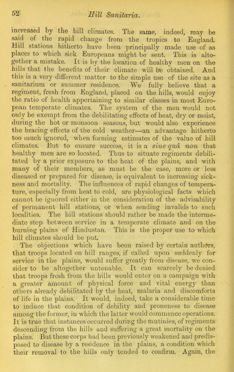 increased by the hill climates. The same, indeed, may be said of the rapid change from the tropics to England. Hill stations hitherto have been principally made use of as places to which sick Europeans might be sent. This is alto- gether a mistake. It is by the location of healthy men on the hills that the benefits of their climate will be obtained. And this is a very different matter to the simple use of the site as a , sanitarium or summer residence. We fully believe that a regiment, fresh from England, placed on the hills, would enjoy the ratio of health appertaining to similar classes in most Euro- pean temperate climates. The system of the men would not only be exempt from the debilitating effects of heat, dry or moist, during the hot or monsoon seasons, but would also experience the bracing effects of the cold weather—an advantage hitherto too much ignored, when forming estimates of the value of hill climates. But to ensure success, it is a sine qua non that healthy men are so located. Thus to situate regiments debili- tated by a prior exposure to the heat of the plains, and with many of their members, as must be the case, more or less diseased or prepared for disease, is equivalent to increasing sick- ness and mortality. The influences of rapid changes of tempera- ture, especially from heat to cold, are physiological facts which cannot be ignored either in the consideration of the advisability of permanent hill stations, or when sending invalids to such localities. The hill stations should rather be made the interme- diate step between service in a temperate climate and on the burning plains of Hindustan. This is the proper use to which hill climates should be put. The objections which have been raised by certain authors, that troops located on hill ranges, if called upon suddenly for service in the plains, would suffer greatly from disease, we con- sider to be altogether untenable. It can scarcely be denied that troops fresh from the hills would enter on a campaign with a greater amount of physical force and vital energ}^ than others already debilitated by the heat, malaria and discomforts of life in the plains. It would, indeed, take a considerable time to induce that condition of debility and proneuess to disease among the former, in which the latter would commence operations. It is true that instances occurred during the mutinies, of regiments de.scending from the hills and suffering a great mortality on the plains. But these corps had been previously weakened and predis- posed to disease by a residence in the plains, a condition which their removal to the hills only tended to confirm. Again, the