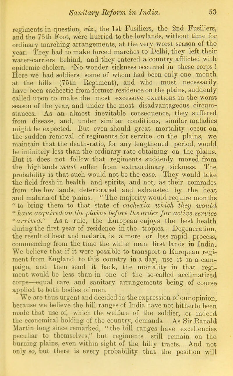 regiments in question, viz., the 1st Fusiliers, the 2nd Fusiliers, and the 75th Foot, were hurried to the lowlands, without time for ordinary marching arrangements, at the very worst season of the year. They had to make forced marches to Delhi, they left their water-carriers behind, and they entered a country afflicted with epidemic cholera. ‘No wonder sickness occurred in these corps ! Here we had soldiers, some of whom had been only one month at the hills (75th Regiment), and who must necessarily have been cachectic from former residence on the plains, suddenly called upon to make the most excessive exertions in the worst season of the year, and under the most disadvantageous circum- stances. As an almost inevitable consequence, they suffered, from disease, and, under similar conditions, similar maladies might be expected. But even should great mortality occur on the sudden removal of regiments for service on the plains, we maintain that the death-ratio, for any lengthened period, would be infinitely less than the ordinary rate obtaining on the plains. But it does not follow that regiments suddenly moved from the highlands must suffer from extraordinary sickness. The probability is that such would not be the case. They would take the field fresh in health and spirits, and not, as their comrades from the low lands, deteriorated and exhausted by the heat and malaria of the plains. “ The majority would require months “ to bring them to that state of cachexia which they would “ have acquired on the 'plains before the order for acti'ue service arrived. As a rule, the European enjoys the best health during the first year of residence in the tropics. Degeneration, the result of heat and malaria, is a more or less rapid process, commencing from the time the white man first lands in India. We believe that if it were possible to transport a European regi- ment from England to this country in a day, use it in a cam- paign, and then send it back, the mortality in that regi- ment would be less than in one of the so-called acclimatized corp.s—equal care and sanitary arrangements being of course applied to both bodies of men. We are thus urgent and decided in the expression of our opinion, because we believe the hill ranges of India liave not hitherto been made that use of, which the welfare of the soldier, or indeed the economical holding of the country, demands. As Sir Ranald Martin long since remarked, “the hill ranges have excellencies peculiar to themselves,” but regiments still remain on the burning plains, even within sight of the hilly tracts. And not only so, but there is every probability that the position will
