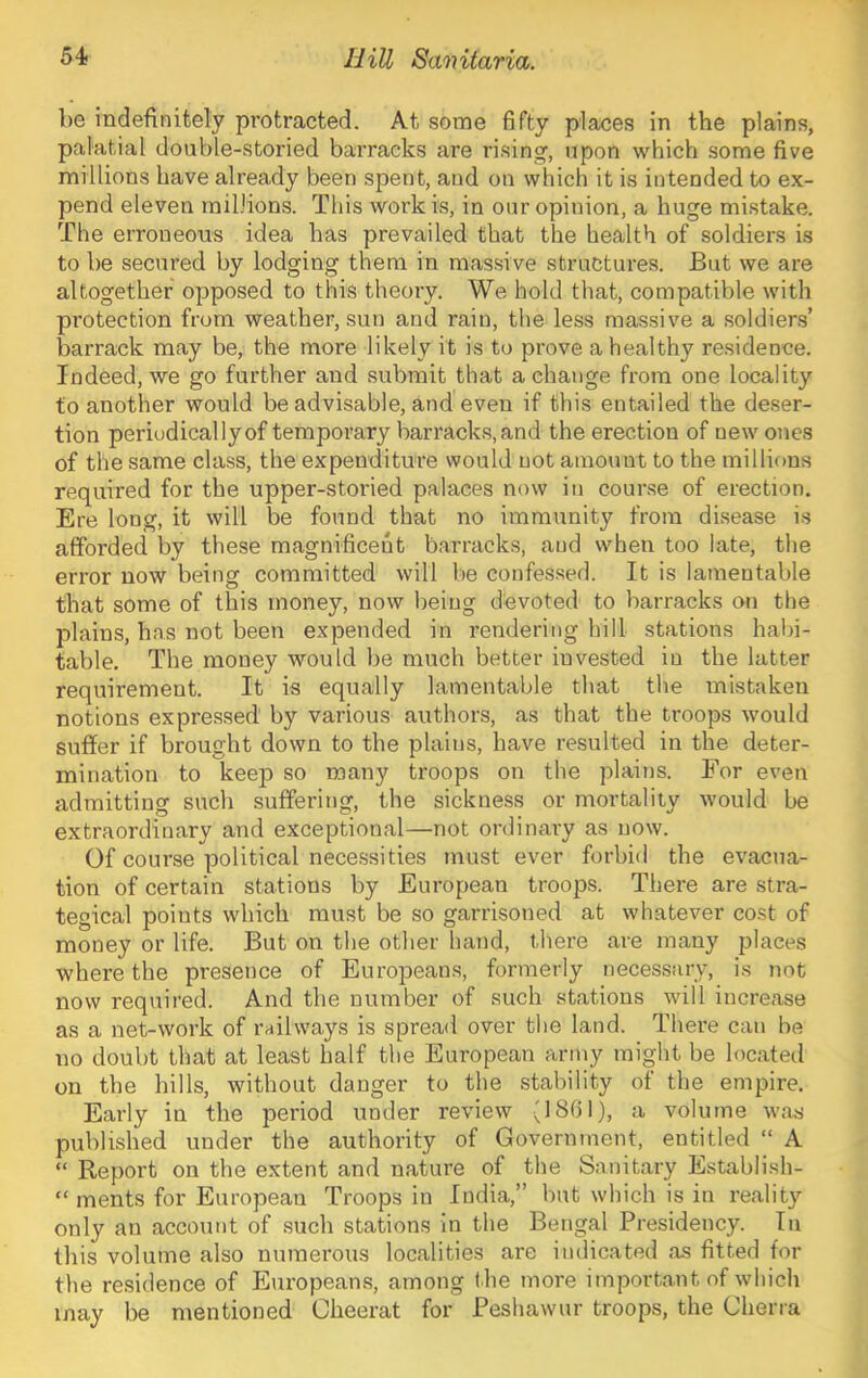 be indefinitely protracted. At some fifty places in the plains, palatial double-storied barracks are rising, upon which some five millions have already been spent, and on which it is intended to ex- pend eleven millions. This work is, in our opinion, a huge mistake. The erroneous idea has prevailed that the health of soldiers is to be secured by lodging them in massive structures. But we are altogether opposed to this theory. We hold that, compatible with protection from weather, sun and rain, the less massive a soldiers’ barrack may be, the more likely it is to prove a healthy residence. Indeed, we go further and submit that a change from one locality to another would be advisable, and even if this entailed the deser- tion periodically of tempoi’ary barracks, and the erection of new ones of the same class, the expenditure would not amount to the millions required for the upper-storied palaces now in course of erection. Ere long, it will be found that no immunity from disease is afforded by these magnificent barracks, and when too late, the error now being committed will be confessed. It is lamentable that some of this money, now being devoted to barracks on the plains, has not been expended in rendering hill stations habi- table. The money would be much better invested in the latter requirement. It is equally lamentable that the mistaken notions expressed by various authors, as that the troops would suffer if brought down to the plains, have resulted in the deter- mination to keep so many troops on the plains. For even admitting such suffering, the sickness or mortality would be extraordinary and exceptional—not ordinary as now. Of course political necessities must ever forbid the evacua- tion of certain stations by European troops. There are stra- tegical points which must be so garrisoned at whatever cost of money or life. But on the other hand, there are many places where the presence of Euro]3eaDS, formerly necessary, is not now required. And the number of such stations will increase as a net-work of railways is spread over the land. There can be no doubt that at least half the European army might be located on the hills, without danger to the stability of the empire. Early in the period under review (1861), a volume was published under the authority of Government, entitled “ A “ Report on the extent and nature of the Sanitary Establish- “ ments for European Troops in India,” but which is in reality only an account of such stations in the Bengal Presidency. In this volume also numerous localities are indicated as fitted for the residence of Europeans, among t he more important of which may be mentioned Cheerat for Peshawur troops, the Cherra