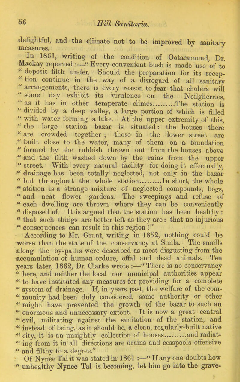 delightful, and the climate not to be improved by sanitary measures. ^ In 1861, writing of the condition of Ootacamund, Dr. Mackay reported “ Every convenient bush is made use of to “ deposit filth under. Should the preparation for its recep- “ tion continue in the way of a disregard of all sanitary “ arrangements, there is every reason to fear that cholera will “ some day exhibit its virulence on the Neilgherries, “ as it has in other temperate climes The station is “ divided by a deep valley, a large portion of which is filled “ with water forming a lake. At the upper extremity of this, “ the large station bazar is situated: the houses there “ are crowded together ; those in the lower street are “ built close to the water, many of them on a foundation “ formed by the rubbish thrown out from the houses above “ and the filth washed down by the rains from the upper “ street. With every natural facility for doing it eflfectually, “ drainage has been totally neglected, not only in the bazar “ but throughout the whole station In short, the whole “ station is a strange mixture of neglected compounds, bogs, “ and neat flower gardens. The sweepings and refuse of “ each dwelling are thrown where they can be conveniently “ disposed of. It is argued that the station has been healthy : “ that such things are better left as they are: that no injurious consequences can result in this region I According to Mr. Grant, writing in 1852, nothing could be worse than the state of the conservancy at Simla. The smells along the by-paths were described as most disgusting from the accumulation of human ordure, ofial and dead animals. Ten years later, 1862, Dr. Clarke wrote :—“ There is no conservancy “ here, and neither the local nor municipal authorities appear “ to have instituted any measures for providing for a complete “ system of drainage. If, in years past, the welfai’e of the com- “ munity had been duly considered, some authority or other “ might have prevented the growth of the bazar to such an “ enormous and unnecessary extent. It is now a great central “ evil, militating against the sanitation of the station, and “ instead of being, as it should be, a clean, regularly-built native “ city, it is an unsightly collection of houses and radiat- “ ing from it in all directions are drains and cesspools offensive “ and filthy to a degree.” Of Nynee Tal it was stated in 1861 :—“ If any one doubts how “ unhealthy Nynee Tal is becoming, let him go into the grave-