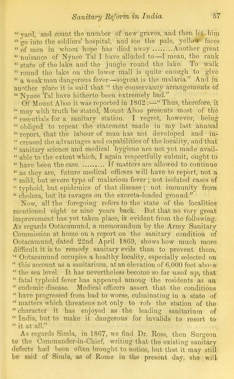 “ yai-d, and count the number of new graves, and then let him “ go into the soldiers’ hospital, and see the pale, yellow faces “ of men in wliom hope has died away Another great “ nuisance of Nynee Tal I have alluded to—I mean, the rank “state of the lake and the jungle round the lake. To walk “ round the lake on the lower mall is quite enough to give “ a weak man dangerous fever—sogreat is the malaria.” And in another place it is said that “ the conservancy arrangements of “ Nynee Tal have hitherto been extremely bad.” Of Mount Aboo it was reported in 1862 —“ Thus, therefore, it “ may with truth be stated. Mount Aboo presents most of the “ essentials for a sanitary station. I regret, however, being “ obliged to repeat the statement made in my last annual “ report, that the la!)our of man has not developed and in- “ creased the advantages and capabilities of the locality, and that “ sanitary science and medical hygiene are not yet made avail- “ able to the extent which, I again respectfully submit, ought to “ have been theca.se If matters are allowed to continue “ as they are, future medical officers will have to report, not a “ mild, but severe type of malarious fever ; not isolated cases of “ typhoid, but epidemics of that disease ; not immunity from “ cholera, but its ravages on the excreta-loaded ground.” Now, all the foregoing refers to the state of the localities mentioned eight or nine years back. But that no very great improvement has yet taken place, is evident from the following. As regards Ootacamund, a memorandum by the Army Sanitary Commission at home on a report on the sanitary condition of Ootacamund, dated 22nd April 1869, shows how much more difficult it is to remedy sanitary evils than to prevent them. “ Ootacamund occupies a healthy locality, especially selected on “ this account as a .sanitarium, at an elevation of 6,000 feet above “ the sea level. It has nevertheless become so far used up, that “ fatal typhoid fever has appearQd among the residents as an “ endemic disease. Medical officers assert that the conditions “ have progre.s.sed from bad to worse, culminating in a state of “ matters which threatens not only to rob the station of the “ character it has enjoyed as the leading sanitarium of “ India, but to make it dangerous for invalids to resort to “ it at all.” As regards Simla, in 1867, we find Dr. Boss, then Surgeon to the Comrnander-in-Chief, writing that the existing sanitary defects had been often brought to notice, but that it may still be said of Simla, as of Rome in the present day, she will