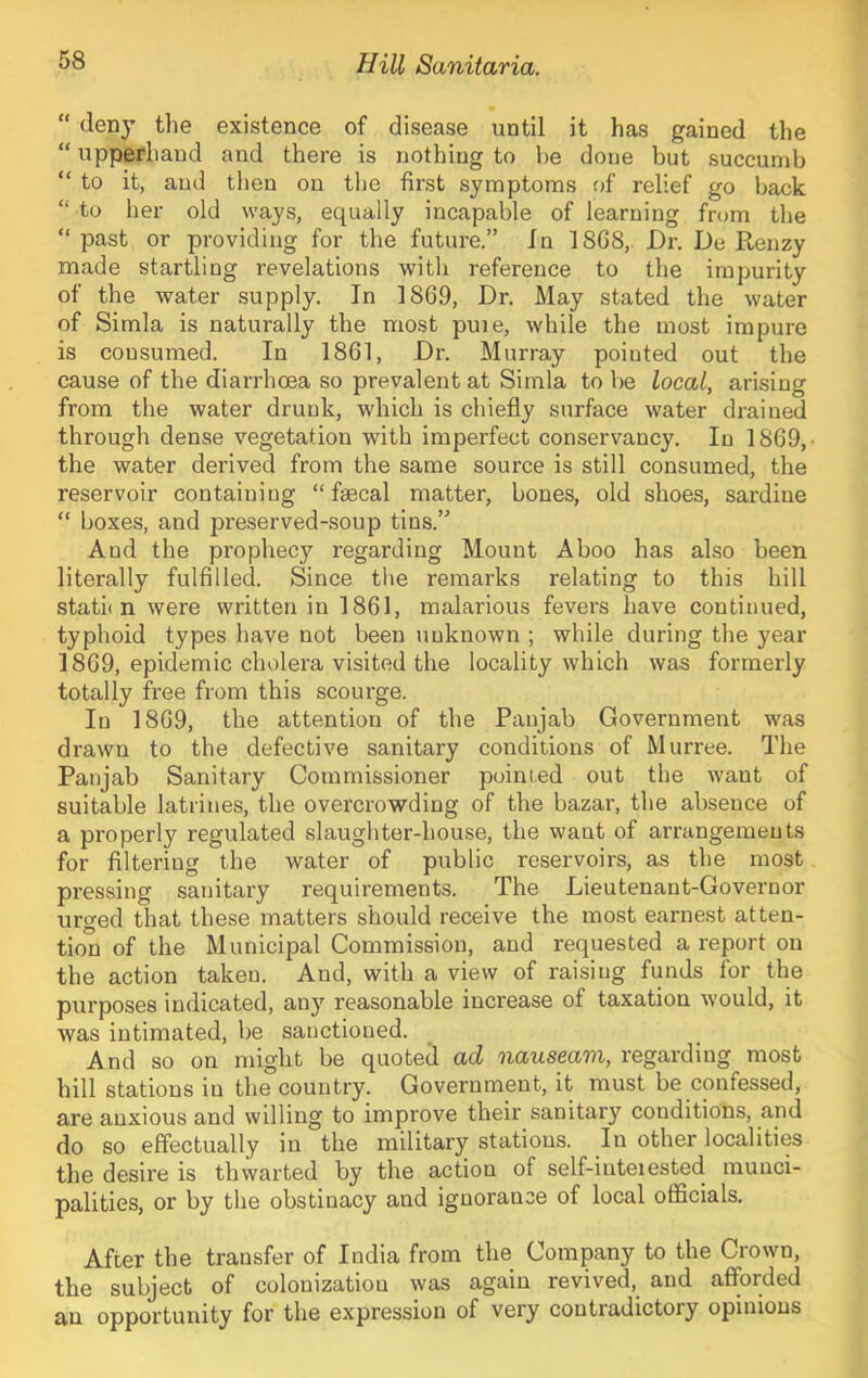 “ deny the existence of disease until it has gained the “ upperhand and there is nothing to be done but succumb “ to it, and then on the first symptoms of relief go back “ to her old ways, equally incapable of learning from the “past or providing for the future.” In 1868,. Dr. De Renzy made startling revelations with reference to the impurity of the water supply. In 1869, Dr. May stated the water of Simla is naturally the most puie, while the most impure is consumed. In 1861, Dr. Murray pointed out the cause of the diarrhoea so prevalent at Simla to be local, arising from the water drunk, which is chiefly surface water drained through dense vegetation with imperfect conservancy. In 1869,- the water derived from the same source is still consumed, the reservoir containing “faecal matter, bones, old shoes, sardine “ boxes, and preserved-soup tins.” And the prophecy regarding Mount Aboo has also been literally fulfilled. Since the remarks relating to this hill stath n were written in 1861, malarious fevers have continued, typhoid types have not been unknown ; while during the year 1869, epidemic cholera visited the locality which was formerly totally free from this scourge. In 1869, the attention of the Panjab Government was drawn to the defective sanitary conditions of Murree. Tlie Panjab Sanitary Commissioner pointed out the want of suitable latrines, the overcrowding of the bazar, the absence of a properly regulated slaughter-house, the want of arrangements for filtering the water of public reservoirs, as the most pressing sanitary requirements. The Lieutenant-Governor urged that these matters should receive the most earnest atten- tion of the Municipal Commission, and requested a report on the action taken. And, with a view of raising funds for the purposes indicated, any reasonable increase of taxation would, it was intimated, be sanctioned. And so on might be quoted ad nauseam, regarding most hill stations in the country. Government, it must be confessed, are anxious and willing to improve their sanitary conditions, and do so effectually in the military stations. In other localities the desire is thwarted by the action of self-inteiested munci- palities, or by the obstinacy and ignorance of local officials. After the transfer of India from the Company to the Crown, the subject of colonization was again revived, and afforded an opportunity for the expression of very contradictory opinions