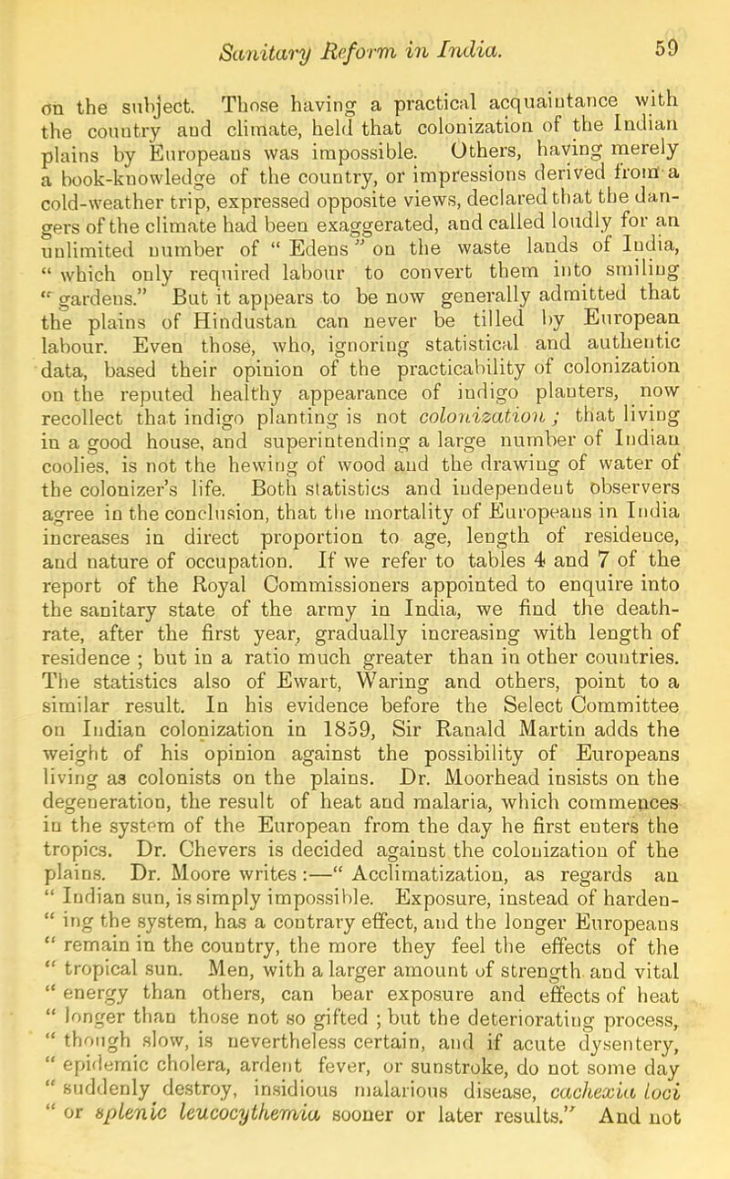 on the subject. Those having a practical acquaintance with the country and climate, held that colonization of the Indian plains by Europeans was impossible. Others, having merely a book-knowledge of the country, or impressions derived from-a cold-weather trip, expressed opposite views, declared that the dan- gers of the climate had been exaggerated, and called loudly for an unlimited number of “ Edens ” on the waste lands of India, “ which only required labour to convert them into smiling gardens.” But it appears to be now generally admitted that the plains of Hindustan can never be tilled by European labour. Even those, who, ignoring statistical and authentic data, based their opinion of the practicability of colonization on the reputed healthy appearance of indigo planters, now recollect that indigo planting is not colonization ; that living in a good house, and superintending a large number of Indian coolies, is not the hewing of wood and the drawing of water ot the colonizer’s life. Both statistics and independent observers agree in the conclu.sion, that the mortality of Europeans in India increases in direct proportion to age, length of residence, and nature of occupation. If we refer to tables 4 and 7 of the report of the Royal Commissioners appointed to enquire into the sanitary state of the army in India, we find the death- rate, after the first year, gradually increasing with length of residence ; but in a ratio much greater than in other countries. The statistics also of Ewart, Waring and others, point to a similar result. In his evidence before the Select Committee on Indian colonization in 1859, Sir Ranald Martin adds the weight of his opinion against the possibility of Europeans living as colonists on the plains. Dr. Moorhead insists on the degeneration, the result of heat and malaria, which commences in the system of the European from the day he first enters the tropics. Dr. Chevers is decided against the colonization of the plains. Dr. Moore writes :—“ Acclimatization, as regards an “ Indian sun, is simply impo.ssible. Exposure, instead of harden- “ ing the system, has a contrary effect, and the longer Europeans “ remain in the country, the more they feel the effects of the “ tropical sun. Men, with a larger amount of strength, and vital “ energy than others, can bear exposure and effects of heat “ longer than those not so gifted ; but the deteriorating process, “ though slow, is nevertheless certain, and if acute dysentery, “ epidemic cholera, ardent fever, or sunstroke, do not some day “ suddenly^ destroy, insidious malarious disease, cachexia loci “ or splenic leucocytkemia sooner or later results.’^ And not