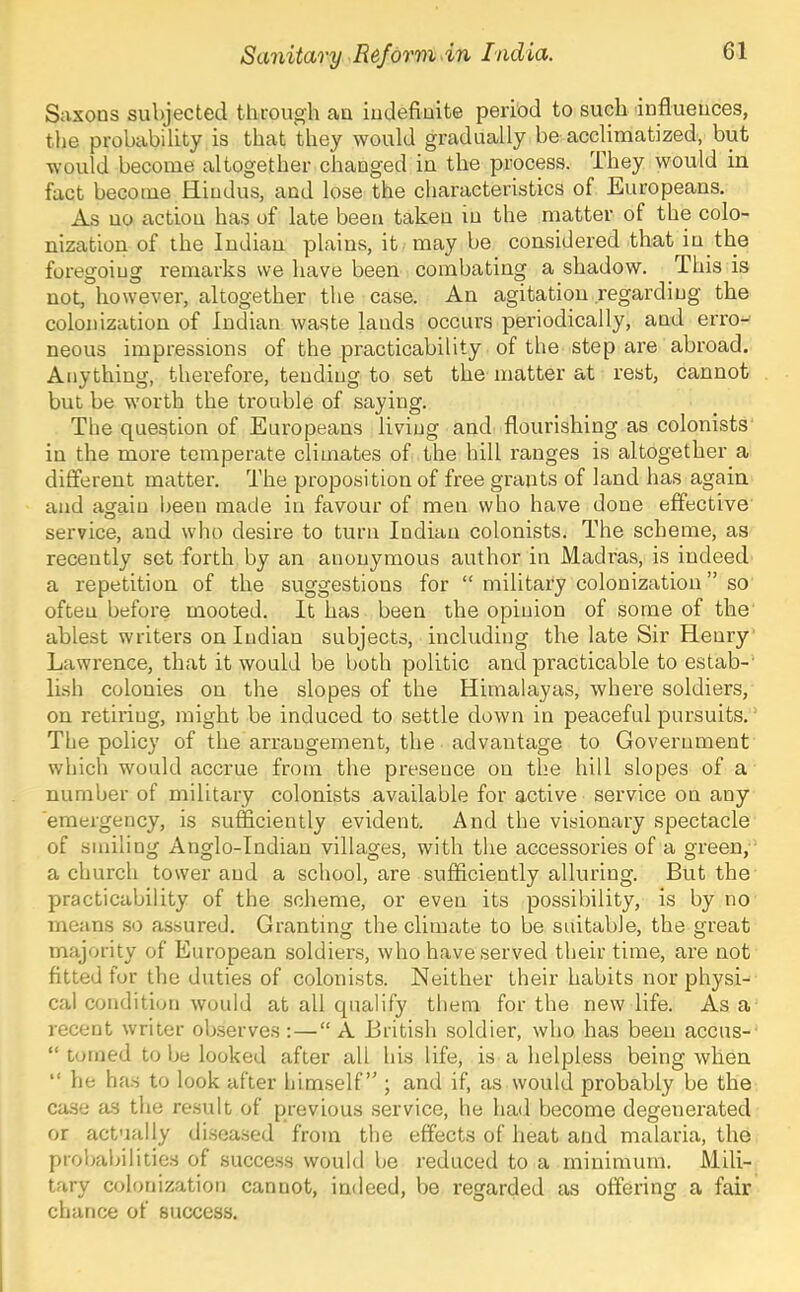 Saxons subjected through an iudefiuite period to such influences, tlie probability is that they would gradually be acclimatized, but would become altogether changed in the process. They would in fact become Hindus, and lose the characteristics of Europeans. As no action has of late been taken in the matter of the colo- nization of the Indian plains, it may be considered that in the foregoing remarks we have been combating a shadow. This is not, however, altogether the case. An agitation regarding the colonization of Indian waste lauds occurs periodically, and erro- neous impressions of the practicability of the step are abroad. Anything, therefore, tending to set the matter at rest, cannot but be worth the trouble of saying. The question of Europeans living and flourishing as colonists in the more temperate climates of the hill ranges is altogether a different matter. The proposition of free grants of land has again and again been made in favour of men who have done effective service, and who desire to turn Indian colonists. The scheme, as recently set forth by an anonymous author in Madras, is indeed a repetition of the suggestions for “ military colonization ” so often before mooted. It has been the opinion of some of the ablest writers on Indian subjects, including the late Sir Henry Lawrence, that it would be both politic and practicable to estab-’ li.sh colonies on the slopes of the Himalayas, where soldiers, on retiring, might be induced to settle down in peaceful pursuits. The policy of the arrangement, the advantage to Government which would accrue from the presence on the hill slopes of a number of military colonists available for active service on any emergency, is sufficiently evident. And the visionary spectacle of smiling Anglo-Indian villages, with the accessories of a green, a church tower and a school, are sufficiently alluring. But the practicability of the scheme, or even its possibility, is by no means so assured. Granting the climate to be suitable, the great majority of European soldiers, who have served their time, are not fitted fur the duties of colonists. Neither their habits nor physi- cal condition would at all qualify them for the new life. As a recent writer observes: — “A British soldier, who has been accus- “ loiued to be looked after all his life, is a helpless being when “ he has to look after himself” ; and if, as would probably be the case as the result of previous service, he had become degenerated or actually di.seased from the effects of heat and malaria, the probabilitie.s of succe.ss would be reduced to a minimum. Mili- tary colonization cannot, indeed, be regarded as offering a fair chance of success.