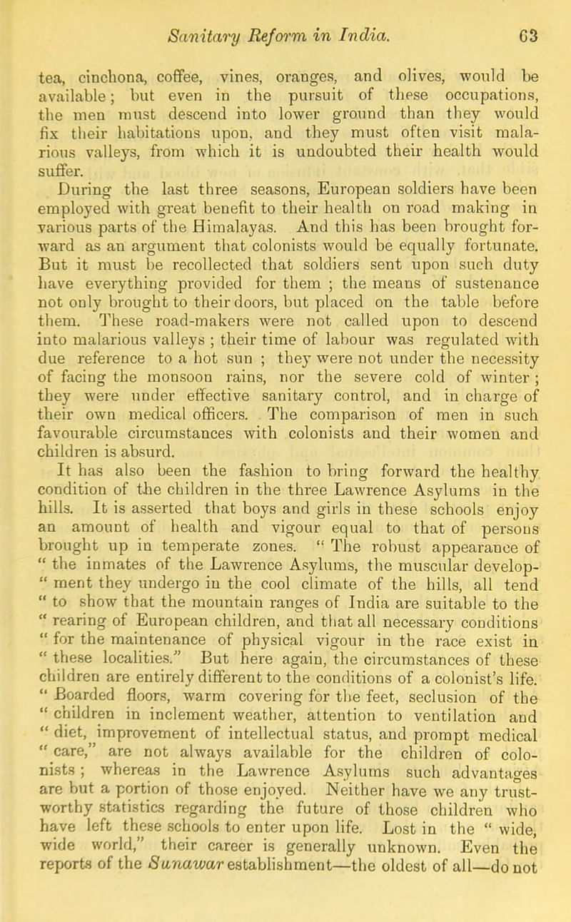 tea, cinchona, cofifee, vines, oranges, and olives, would he available; but even in the pursuit of these occupations, the men must descend into lower ground than they would fix their habitations upon, and they must often visit mala- rious valleys, from which it is undoubted their health would suffer. During the last three seasons, European soldiers have been employed with great benefit to their health on road making in various parts of the Himalayas. And this has been brought for- ward as an argument that colonists would be equally fortunate. But it must be recollected that soldiers sent upon such duty have everything provided for them ; the means of sustenance not only brought to their doors, but placed on the table before them. These I’oad-makers were not called upon to descend into malarious valleys ; their time of labour was regulated with due reference to a hot sun ; they were not under the necessity of facing the monsoon rains, nor the severe cold of winter ; they were under effective sanitary control, and in charge of their own medical officers. The comparison of men in such favourable circumstances with colonists and their women and children is absurd. It has also been the fashion to bring forward the healthy condition of the children in the three Lawrence Asylums in the hills. It is asserted that boys and girls in these schools enjoy an amount of health and vigour equal to that of persons brought up in temperate zones. “ The robust appearance of “ the inmates of the Lawrence A.sylums, the muscular develop- “ ment they undergo in the cool climate of the hills, all tend to show that the mountain ranges of India are suitable to the “ rearing of European children, and that all necessary conditions “ for the maintenance of physical vigour in the race exist in “ these localities.'” But here again, the circumstances of these children are entirely different to the conditions of a colonist’s life. “ Boarded floors, warm covering for the feet, seclusion of the “ children in inclement weather, attention to ventilation and “ diet, improvement of intellectual status, and prompt medical “ care,” are not always available for the children of colo- nists ; whereas in the Lawrence Asylums such advantages are but a portion of those enjoyed. Neither have we any trust- worthy statistics regarding the future of those children who have left these .schools to enter upon life. Lost in the “ wide, wide world,” their career is generally unknown. Even the reports of the iSttnawar establishment—the oldest of all—do not