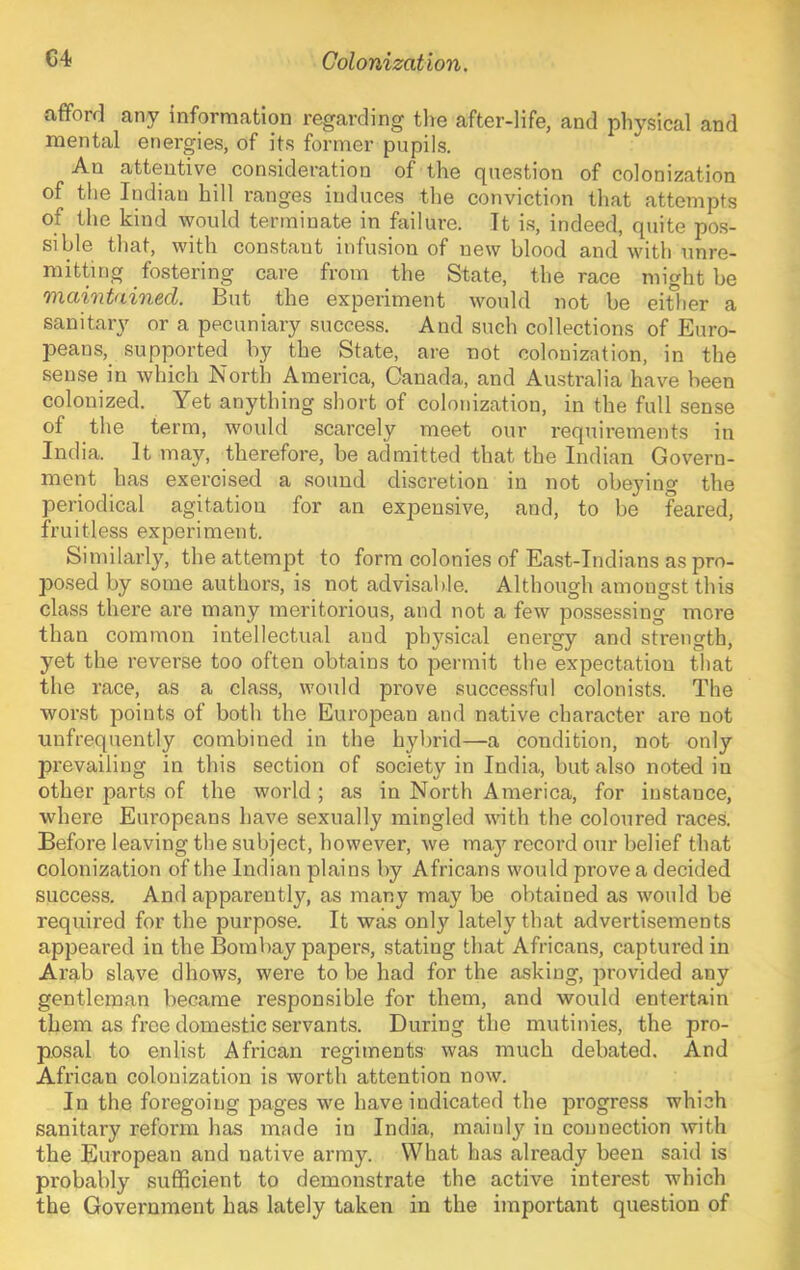 afiford any information regarding the after-life, and physical and mental energies, of its former pupils. An attentive consideration of the question of colonization of the Indian hill ranges induces the conviction that attempts of the kind would terminate in failure. It i.s, indeed, quite pos- sible that, with constant infusion of new blood and with unre- mitting fostering care from the State, the race might be 'fYia%'nt(tin&d. But the experiment would not he either a sanitary or a pecuniary success. And such collections of Euro- peans, supported by the State, are not colonization, in the sense in which North America, Canada, and Australia have been colonized. Yet anything short of colonization, in the full sense of the term, would scarcely meet our requirements in India. It may, therefore, be admitted that the Indian Govern- ment has exercised a sound discretion in not obejung the periodical agitation for an expensive, and, to be feared, fruitless experiment. Similarly, the attempt to form colonies of East-Indians as pro- posed by some authors, is not advisable. Although amongst this class there are many meritorious, and not a few possessing more than common intellectual and phy.sical energy and strength, yet the reverse too often obtains to permit the expectation that the race, as a class, would prove successful colonists. The worst points of both the European and native character are not unfrequently combined in the hybrid—a condition, not only prevailing in this section of society in India, but also noted in other parts of the world ; as in North America, for instance, where Europeans have sexually mingled with the coloured races. Before leaving the subject, however, we may record our belief that colonization of the Indian plains by Africans would prove a decided success. And apparently, as many may be obtained as would be required for the purpose. It was only lately that advertisements appeared in the Bombay papers, stating that Africans, captured in Arab slave dhows, were to be had for the asking, jirovided any gentleman became responsible for them, and would entertain them as free domestic servants. During the mutinies, the pro- posal to enlist African regiments was much debated. And African colonization is worth attention now. In the foregoing pages we have indicated the progress which sanitary reform has made in India, mainly in connection with the European and native army. What has already been said is probably sufficient to demonstrate the active interest which the Government has lately taken in the important question of