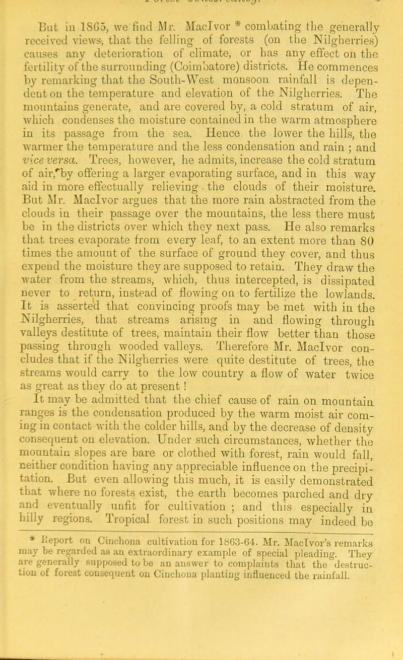 But la 18G5, we find Mr. MacTvor * combating the generally received views^ that the felling of forests (on the Nilgherries) causes any deterioration of climate, or has any effect on the fertility of the surrounding (Coimbatore) districts. He commences by remarking that the South-West monsoon rainfall is depen- dent on the temperature and elevation of the Nilgherries. The mountains generate, and are covered by, a cold stratum of air, which condenses the moisture contained in the warm atmosphei’e in its passage from the sea. Hence the lower the hills, the warmer the temperature and the less condensation and rain ; and vice versa. Trees, however, he admits, increase the cold stratum of air,'by offering a larger evaporating surface, and in this way aid in more effectually relieving . the clouds of their moisture. But Mr. Macivor argues that the more rain abstracted from the clouds in their passage over the mountains, the less there must be in the districts over which they next pass. He also remarks that trees evaporate from every leaf, to an extent more than 80 times the amount of the surface of ground they cover, and thus expend the moisture they are supposed to retain. They draw the water from the streams, which, thus intercepted, is dissipated never to return, instead of flowing on to fertilize the lowlands. It is asserted that convincing proofs tnay be met with in the Nilgherries, that streams arising in and flowing through valleys destitute of trees, maintain their flow better than those passing through wooded valleys. Therefore Mr. Macivor con- cludes that if the Nilgherries were quite destitute of trees, the streams would carry to the low country a flow of water twice as great as they do at present ! It may be admitted that the chief cause of rain on mountain ranges is the condensation produced by the warm moist air com- ing in contact with the colder hills, and by the decrease of density consequent on elevation. Under such circumstances, whether the mountain slopes are bare or clothed with forest, rain would fall, neither condition having any appreciable influence on the precipi- tation. But even allowing this much, it is easily demonstrated that where no forests exist, the earth becomes parched and dry and eventually unfit for cultivation ; and this especially in hilly regions?. Tropical forest in such positions may indeed bo * Jteport ou Cinchona cultivation for 1863-64. Mr. MacTvor’s remarks may be regarded as an extraordinary example of special jjleading. They are generally 8uppo.sed to be an answer to complaints that the destruc- tion of forest consequent on Cinchona planting influenced the rainfall.