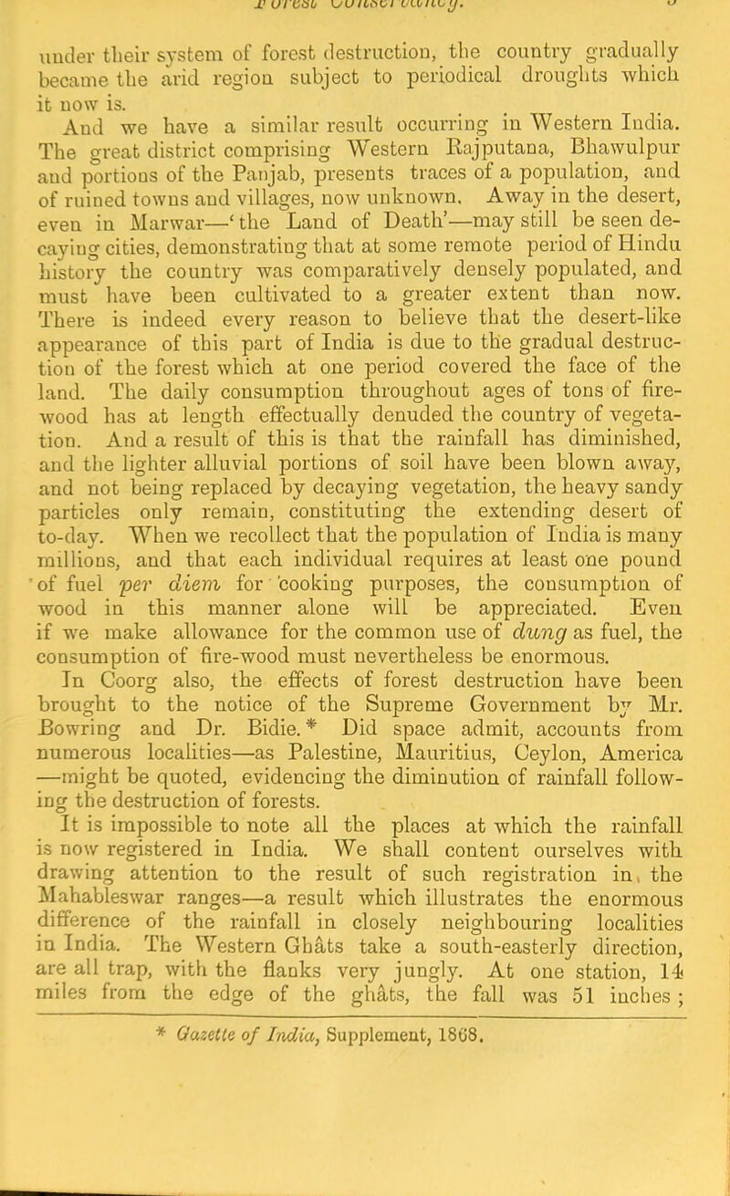 M Ul OOU uiuler their system of forest destruction, the country gradually became the arid region subject to periodical droughts which it now is. And we have a similar result occurring in Western India. The great district comprising Western Rajputana, Bhawulpur and portions of the Paiijab, presents traces of a population, and of ruined towns and villages, now unknown. Away in the desert, even in Marwar—‘ the Land of Death’—may still be seen de- caying cities, demonstrating that at some remote period of Hindu liistory the country was comparatively densely populated, and must have been cultivated to a greater extent than now. There is indeed every reason to believe that the desert-like appearance of this part of India is due to the gradual destruc- tion of the forest which at one period covered the face of the land. The daily consumption throughout ages of tons of fire- wood has at length effectually denuded the country of vegeta- tion. And a result of this is that the rainfall has diminished, and the lighter alluvial portions of soil have been blown away, and not being replaced by decaying vegetation, the heavy sandy particles only remain, constituting the extending desert of to-day. When we recollect that the population of India is many millions, and that each individual requires at least one pound ’ of fuel per diem for cooking purposes, the consumption of wood in this manner alone will be appreciated. Even if we make allowance for the common use of dung as fuel, the consumption of fire-wood must nevertheless be enormous. In Coorg also, the effects of forest destruction have been brought to the notice of the Supreme Government by Mr. Bowring and Dr. Bidie.'* Did space admit, accounts from numerous localities—as Palestine, Mauritius, Ceylon, America —might be quoted, evidencing the diminution of rainfall follow- ing the destruction of forests. It is impossible to note all the places at which the rainfall is now registered in India. We shall content ourselves with drawing attention to the result of such registration in, the Iklahableswar ranges—a result which illustrates the enormous difference of the rainfall in closely neighbouring localities in India. The Western Ghats take a south-easterly direction, are all trap, with the flanks very jungly. At one station, l-i miles from the edge of the ghats, the fall was 51 inches ; * GazeKe of India, Supplement, 18G8.
