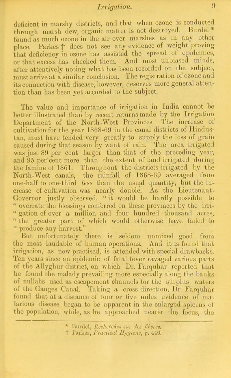 deficient in marsliy districts, and that when ozone is conducted through marsh dew, organic matter is not destroyed. Burdel * found as much ozone in the air over marshes as in any other place. Parkes j* does not see any evidence of weight proving that deficiency in ozone has assisted the spread of epidemics, or that excess has checked them. And most unbiased minds, after attentively noting what has been recorded on the subject, must arrive at a similar conclusion. The registration of ozone and its connection with disease, however, deserves more general atten- tion than has been yet accorded to the subject. The value and importance of irrigation in India cannot bo better illustrated than by recent returns made by the Irrigation Department of the North-West Provinces. The increase of cultivation for the year 1868-09 in the canal districts of Hindus- tan, must have tended very greatly to supply the loss of grain caused during that season by want of rain. The area irrigated wasjustSOper cent larger than that of the preceding year, and 95 per'cent more than the extent of land irrigated during the famine of 1861. Throughout the districts irrigated by the North-West canals, the rainfall of 1808-69 averaged from one-half to one-third less than the usual cpiautity, but the in- crease of cultivation was nearly double. As the Lieutenant- Governor justly observed, “it would be hardly possible to “ overrate the blessings conferred on these provinces by the irri- “ gation of over a million and four hundred thousand acres, “ the greater part of which would otherwise have failed to “ produce any harvest.” But unfortunately there is seldom unmixed good from the most laudable of human operations. And it is found that irrigation, as now practised, is attended with special drawbacks. Ten years since an epidemic of fatal fever ravaged various parts of the Allyghur district, on which Dr. Farquhar reported that he found the malady prevailing more especially along the banks of nullahs used as escapement channels for the surplus waters of the Ganges Canal. Taking a cross direction. Dr. Farquhar found that at a distance of four or five miles evidence of ma- larious disease began to be apparent in the enlarged spleens of the population, while, as he approached nearer the focus, the * Itiinlel, Itechcrckcs sur des Ji&orcs. t i’uiketi, rradic'.U lljijdac^ p. 110.