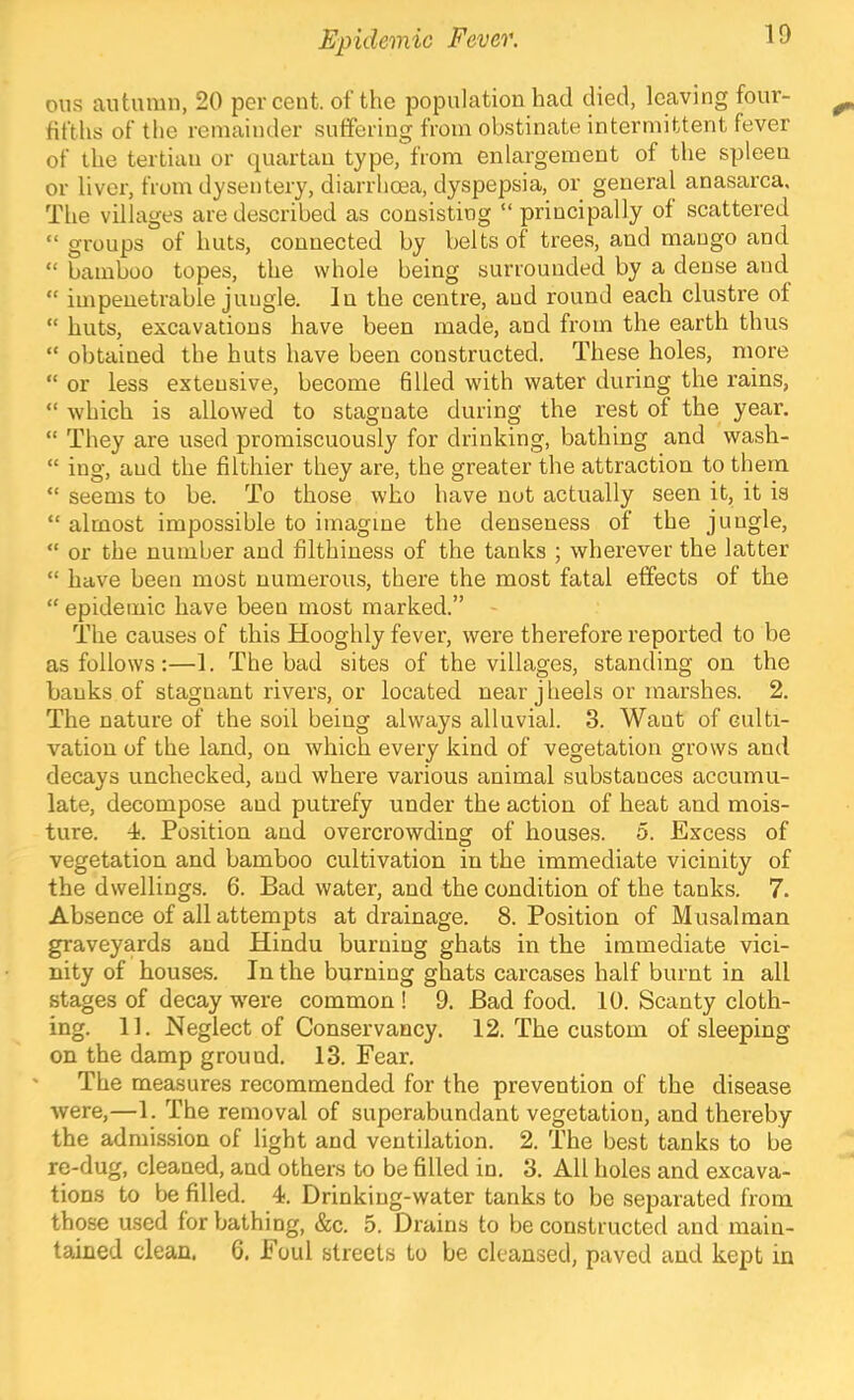 ous autumn, 20 percent, of the population had died, leaving four- tifths of the remainder .suffering from obstinate intermittent fever of the tertian or quartan type, from enlargement of the spleen or liver, from dysentery, diarrhoea, dyspepsia, or general anasarca. The villages are described as consisting “ principally ot scattered “ groups of huts, connected by belts ot trees, and mango and “ bamboo topes, the whole being surrounded by a dense and “ impenetrable jungle. In the centre, and round each clustre of “ huts, excavations have been made, and from the earth thus “ obtained the huts have been constructed. These holes, more “ or less extensive, become filled with water during the rains, “ which is allowed to stagnate during the rest of the year. “ They are used promiscuously for drinking, bathing and wash- “ iug, aud the filthier they are, the greater the attraction to them “ seems to be. To those who have nut actually seen it, it is “ almost impossible to imagine the denseness of the jungle, “ or the number aud filthiness of the tanks ; wherever the latter “ have been most numerous, there the most fatal effects of the “ epidemic have been most marked.” The causes of this Hooghly fever, were therefore reported to be as follows:—1. The bad sites of the villages, standing on the banks of stagnant rivers, or located near j heels or marshes. 2. The nature of the soil being always alluvial. 3. Want of culti- vation of the land, on which every kind of vegetation grows and decays unchecked, and where various animal substances accumu- late, decompose and putrefy under the action of heat and mois- ture. -i. Position and overcrowding of houses. 5. Excess of vegetation and bamboo cultivation in the immediate vicinity of the dwellings. 6. Bad water, and the condition of the tanks. 7. Absence of all attempts at drainage. 8. Position of Musalman graveyards and Hindu burning ghats in the immediate vici- nity of houses. In the burning ghats carcases half burnt in all stages of decay were common ! 9. Bad food. 10. Scanty cloth- ing. 11. Neglect of Conservancy. 12. The custom of sleeping on the damp ground. 13. Fear. The measures recommended for the prevention of the disease were,—1. The removal of superabundant vegetation, and thereby the admission of light aud ventilation. 2. The best tanks to be re-dug, cleaned, and others to be filled in. 3. All holes and excava- tions to be filled. 4. Drinking-water tanks to be separated from those used for bathing, &c. 5. Drains to be constructed and main- tained clean, 6. Foul streets to be cleansed, paved and kejit in