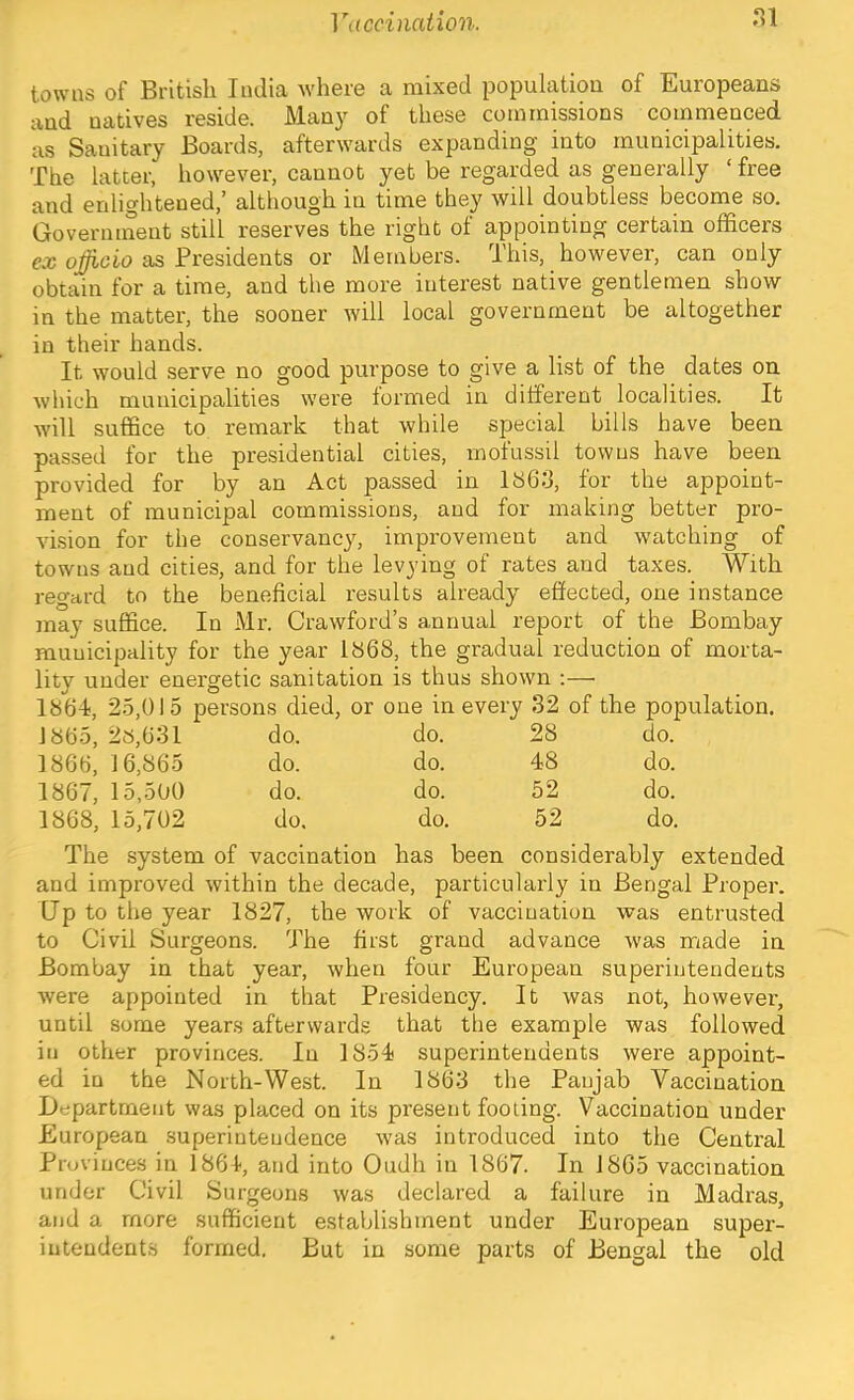 towns of British India where a mixed population of Europeans and natives reside. Man}^ of these commissions commenced as Sanitary Boards, afterwards expanding into municipalities. The latter, however, cannot yet be regarded as generally ‘ free and enlightened,’ although in time they will doubtless become so. Governinent still reserves the right of appointing certain officers ea; as Presidents or Members. This, however, can only obtain for a time, and the more interest native gentlemen show in the matter, the sooner will local government be altogether in their hands. It would serve no good purpose to give a list of the dates on wliich municipalities were termed in different localities. It will suffice to remark that while special bills have been passed for the presidential cities, rnofussil towns have been provided for by an Act passed in 1863, for the appoint- ment of municipal commissions, and for making better pro- vision for the conservancy, improvement and watching of towns and cities, and for the levying of rates and taxes. With regard to the beneficial results already effected, one instance may suffice. In Mr. Crawford’s annual report of the Bombay municipality for the year 1868, the gradual reduction of morta- lity under energetic sanitation is thus shown ;— 1864, 2.5,015 persons died, or one in every 32 of the population. 1865, 2s,631 do. do. 28 do. 1866, 16,865 do. do. 48 do. 1867, 15,500 do. do. 52 do. 1868, 15,702 do. do. 52 do. The system of vaccination has been considerably extended and improved within the decade, particularly in Bengal Proper. Up to the year 1827, the work of vaccination was entrusted to Civil Surgeons. The first grand advance was made in Bombay in that year, when four European superintendents were appointed in that Presidency. It was not, however, until some years afterwards that the example was followed in other provinces. In 1854 superintendents were appoint- ed in the North-West. In 1863 the Panjab Vaccination Department was placed on its present footing. Vaccination under European superintendence was introduced into the Central Provinces in 1864, and into Oudh in 1867. In 1865 vaccination under Civil Surgeons was declared a failure in Madras, and a more sufficient establishment under European super- intendents formed. But in some parts of Bengal the old