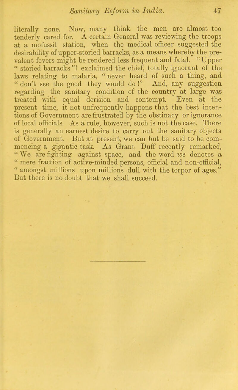 literally none. Now, many think the men are almost too tenderly cared for. A certain General was reviewing the troops at a mofussil station, when the medical officer suggested the desirability of upper-storied barracks, as a means whereby the pre- valent fevers might be rendered less frequent and fatal. “Upper “ storied barracks”! exclaimed the chief, totally ignorant of the laws relating to malaria, “ never heard of such a thing, and “ don’t see the good they would do 1” And, any suggestion regarding the sanitary condition of the country at large was treated with equal derision and contempt. Even at the present time, it not unfrequently happens that the best inten- tions of Government are frustrated by the obstinacy or ignorance of local officials. As a rule, however, such is not the case. There is generally an earnest desire to carry out the sanitary objects of Government. But at present, we can but be said to be com- mencing a gigantic task. As Grant Duff recently remarked, “ We are fighting against space, and the word we denotes a “ mere fraction of active-minded persons, official and non-official, “ amongst millions upon millions dull with the torpor of ages.” But there is no doubt that we shall succeed.