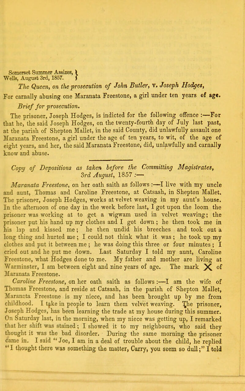 Somerset Summer Assizes, \ Wells, August 3rd, 1857. f The Queen, on the prosecution of John Butler, Vi Joseph Hodges, For carnally abusing one Maranata Freestone, a girl under ten years of age. Brief for prosecution. The prisoner, Joseph Hodges, is indicted for the following offence :—For that he, the said Joseph Hodges, on the twenty-fourth day of July last past, at the parish of Shepton Mallet, in the said County, did unlawfully assault one Maranata Freestone, a girl under the age of ten years, to wit, of the age of eight years, and her, the said Maranata Freestone, did, unlawfully and carnally know and abuse. Copy of Depositions as taken before the Committing Magistrates, 3rd August, 1857 :— Maranata Freestone, on her oath saith as follows :—I live with my uncle and aunt, Thomas and Caroline Freestone, at Catsash, in Shepton MaUet. The prisoner, Joseph Hodges, works at velvet weaving in my aunt’s house. In the afternoon of one day in the week before last, I got upon the loom the prisoner was working at to get a wigwam used in velvet weaving; the prisoner put his hand up my clothes and I got down ; he then took me in his lap and kissed me; he then undid his breeches and took out a long thing and hurted me; I could not think what it was ; he took up my clothes and put it between me ; he was doing this three or four minutes ; I cried out and he put me down. Last Saturday I told my aunt, Caroline Freestone, what Hodges done to me. My father and mother are living at Warminster, I am between eight and nine years of age. The mark of Maranata Freestone. Caroline Freestone, on her oath saith as follows:—I am the wife of Thomas Freestone, and reside at Catsash, in the parish of Shepton Mallet, Maranata Freestone is my niece, and has been brought up by me from childhood. I t^ke in people to learn them velvet weaving. 1]^he prisoner, Joseph Hodges, has been learning the trade at my house during this summer. On Saturday last, in the morning, when my niece was getting up, I remarked that her shift was stained; I showed it to my neighbours, who said they thought it was the bad disorder. During the same morning the prisoner came in. I said “ Joe, I am in a deal of trouble about the child, he replied “I thought there was something the matter. Carry, you seem so dull;” I told