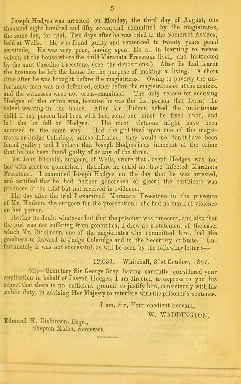 Joseph Hodges was arrested on Monday, the third day of August, one thousand eight hundred and fifty seven, and committed hy the magistrates, the same day, for trial. Two days after he was tried at the Somerset Assizes, held at Wells. He was found guilty and sentenced to twenty years penal servitude. He was very poor, having spent his all in learning to weave velvet, at the honse where the child Maranata Freestone lived, and instructed hy the aunt Caroline Freestone, (see the depositions.) After he had learnt the business he left the house for the purpose of making a living. A short time after he was brought before the magistrates. Owing to poverty the un- fortunate man was not defended, either before the magistrates or at the assizes, and the witnesses were not cross-examined. The only reason for accusing Hodges of the crime was, because he was the last person that learnt the velvet weaving in the house. After Mr. Hudson asked the unfortunate child if any person had been with her, some one must be fixed upon, and lo! the lot fell on Hodges. The most virtuous might have been accused in the same way. Had the girl fixed upon one of the magis- trates or Judge Coleridge, unless defended, they would no doubt have been found guilty ; and I believe that Joseph Hodges is as innocent of the crime that he has been found guilty of as any of the three. Mr. John NichoUs, surgeon, of Wells, swore that Joseph Hodges was not bad with gleet or gonorrhea ; therefore he could not have infected Maranata Freestone. I examined Joseph Hodges on the day that he was arrested, and certified that he had neither gonorrhea or gleet; the certificate was produced at the trial but not received in evidence. The day after the trial I examined Maranata Freestone in the presence of Mr. Hudson, the surgeon for the prosecution : she had no mark of violence on her person. Having no doubt whatever but that the prisoner was innocent, and also that the girl was Uot suffering from gonorrhea, I drew up a statement of the case, which Mr. Dicki nson, one of the magistrates who committed him, had the : goodness to forward to Judge Coleridge and to the Secertary of State. Un- fortunately it was not successful, as will be seen by the following letter :— 12,039. Whitehall, 31st October, 1857. Sir,—Secretary Sir George Grey having carefully considered your application in behalf qf Joseph Hodges, I am directed to express to you his regret that there is no sufficient ground to justify him, consistently with his public duty, in advising Her Majesty to interfere with the prisoner’s sentence. I am. Sir, Your obedient Servant, W. WADDINGTON. Edmund H. Dickinson, Esqr., , Shepton Mallet, Somerset.