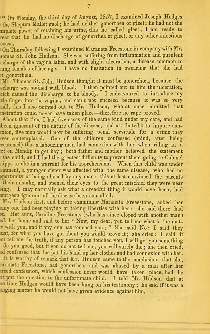 “ On Monday, the third day of August, 1857,1 examined Joseph Hodges 1 the Shepton Mallet gaol; he had neither gonorrhea or gleet; he had not the -mplete power of retaining his urine, this he called gleet; I am ready to . ear that he had no discharge of gonorrhea or gleet, or any other infectious sease. On Thursday following I examined Maranata Freestone in company with Mr. lomas St. John Hudson. She was suffering from inflammation and purulent scharge of the vagina labia, and with slight ulceration, a disease common to .ung females of her age. I have no hesitation in swearing that she had :t gonorrhoea. . Mr. Thomas St. John Hudson thought it must be gonorrhoea, because the scharge was stained with blood. I then pointed out to him the ulceration, rich caused the discharge to be bloody. I endeavoured to introduce my -tie finger into the vagina, and could not succeed because it was so very rail, this I also pointed out to Mr. Hudson, who at once admitted that inetration could never have taken place—therefore no rape proved. . About that time I had five cases of the same kind under my care, and had been ignorant of the nature of the disease, and attributed it to impure con- sxion, five men would now be suffering penal servitude for a crime they 'ver contemplated. One of the children confessed (mind, after being ■reatened) that a labouring man had connexion with her when riding in a :rt on Mendip to get hay ; both father and mother believed the statement I the child, and I had the greatest difficulty to prevent them going to Colonel iiipps to obtain a warrant for his apprehension. When this child was under aatment, a younger sister was affected with the same disease, who had no iportunity of being abused by any man ; this at last convinced the parents their mistake, and opened their eyes to the great mischief they were near -'ing. I may naturally ask what a dreadful thing it would have been, had fsnrgeon ignorant of the disease been consulted. Mr. Hudson first, and before examining Maranata Freeestone, asked her .any one had been playing or taking liberties with her : she said there had jt. Her aunt, Caroline Freestone, (who has since eloped with another man) ok her home and said to her “ Now, ray dear, you tell me what is the mat- r with you, and if any one has touched you; ” She said No ; I said they nst, for what you have got about you would prove it; she cried ; I said if m tell me the truth, if any person has touched you, I wiU get you something do you good, but if you do not tell me, you will surely die ; she then cried, ad confessed that Joe put his hand up her clothes and had connexion with her. It is worthy of remark that Mr. Hudson came to the conclusion, that she, laranata Freestone, had gonorrhea, and was abused by a man after her reed confession, which confession never would have taken place, had he It put the question to the unfortunate child. I told Mr. Hudson that at le time Hodges would have been hung on his testimony; he said if it was a mging matter he would not have given evidence against him.