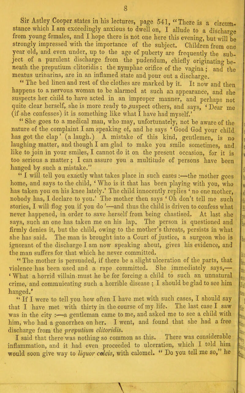 Sir Astley Cooper states in his lectures, page 541, “ There is a circum- stance which I am exceedingly anxious to dwell on, I allude to a discharge from young females, and I hope there is not one here this evening, but will be strongly impressed with the importance of the subject. Children from one year old, and even under, up to the age of puberty are frequently the sub- ject of a purulent discharge from the pudendum, chiefly originating be- neath the preputium clitoridis; the nyraphae oriflce of the vagina ; and the meatus urinarius, are in an inflamed state and pour out a discharge. “ The bed linen and rest of the clothes are marked by it. It now and then happens to a nervous woman to be alarmed at such an appearance, and she suspects her child to have acted in an improper manner, and perhaps not quite clear herself, she is more ready to .suspect others, and says, ‘ Dear me (if she confesses) it is something like what I have had myself.’ “ She goes to a medical man, who may, unfortunately, not be aware of the nature of the complaint I am speaking of, and he says ‘ Good God your child has got the clap ’ (a laugh.) A mistake of this kind, gentlemen, is no laughing matter, and though I am glad to make you smUe sometimes, and like to join in your smiles, I cannot do it on the present occasion, for it is too serious a matter; I can assure you a multitude of persons have been hanged by such a mistake.” “ I will tell you exactly what takes place in such cases:—the mother goes home, and says to the child, ‘ Who is it that has been playing with you, who has taken you on his knee lately.’ The child innocently replies ‘ no one mother, nobody has, I declare to you.’ The mother then says ‘ Oh don’t tell me such stories, I will flog you if you do ’—and thus the child is driven to confess what never happened, in order to save herself from being chastised. At last she says, such an one has taken me on his lap. The person is questioned and firmly denies it, but the child, owing to the mother’s threats, persists in what she has said. The man is brought into a Court of justice, a surgeon who is ignorant of the discharge I am now speaking about, gives his evidence, and the man suffers for that which he never committed. “ The mother is persuaded, if there be a slight ulceration of the parts, that violence has been used and a rape committed. She immediately says,— ‘What a horrid villain must he be for forcing a child to such an unnatural crime, and commuicating such a horrible disease ; I should be glad to see him hanged.* ” If I were to tell you how often I have met with such cases, I should say that I have met with thirty in the course of my life. The last case I saw was in the city a gentleman came to me, and asked me to see a child with him, who had a gonorrhea on her. I went, and found that she had a free discharge from the preputium clitoridis. I said that there was nothing so common as this. There was considerable inflammation, and it had even proceeded to ulceration, which I told him would soon give way to liquor calcis, with calomel. “ Do you tell me so,” he