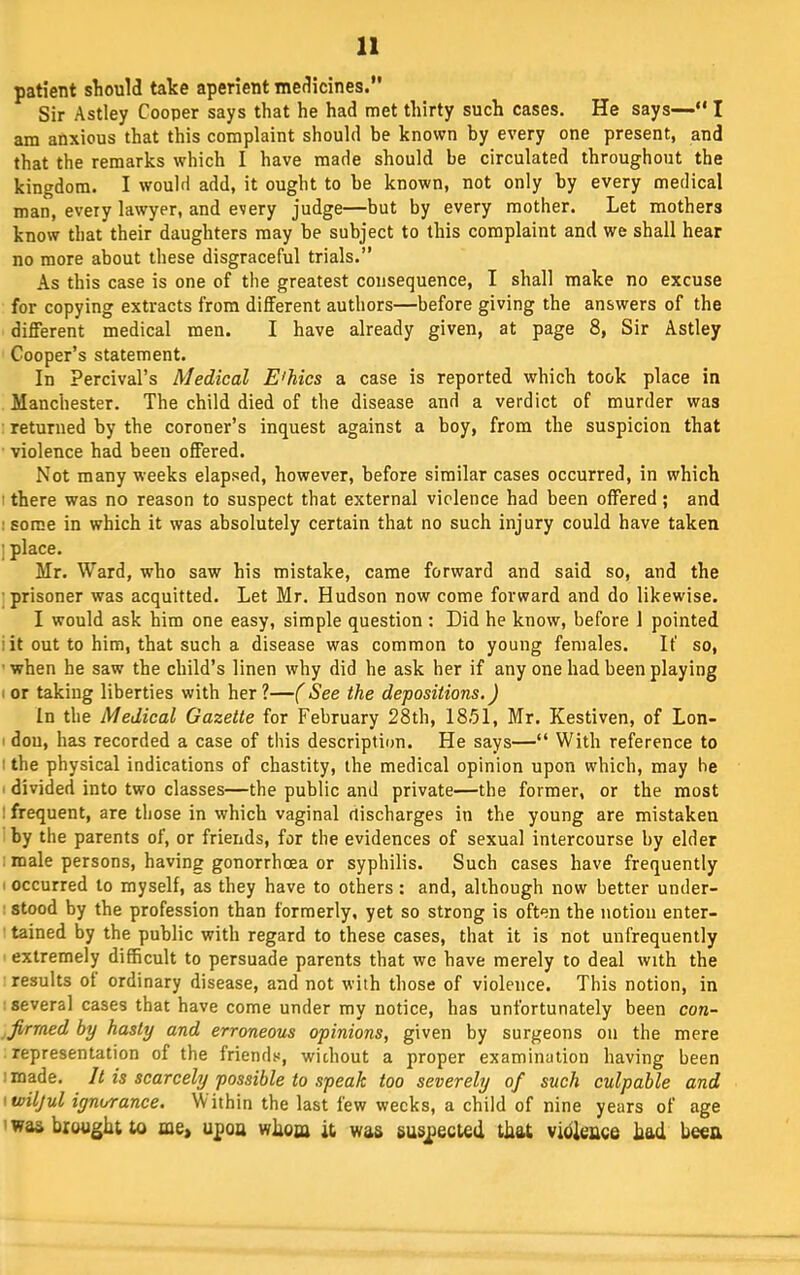 patient sliould take aperient medicines.” Sir Astley Cooper says that he had met thirty such cases. He says—“ I am anxious that this complaint should be known by every one present, and that the remarks which I have made should be circulated throughout the kingdom. I would add, it ought to be known, not only by every medical man, every lawyer, and every judge—but by every mother. Let mothers know that their daughters may be subject to this complaint and we shall hear no more about these disgraceful trials.” As this case is one of the greatest consequence, I shall make no excuse for copying extracts from different authors—before giving the answers of the different medical men. I have already given, at page 8, Sir Astley Cooper’s statement. In Percival’s Medical E'hics a case is reported which took place in Manchester. The child died of the disease and a verdict of murder was returned by the coroner’s inquest against a boy, from the suspicion that violence had been offered. Not many weeks elapsed, however, before similar cases occurred, in which ■ there was no reason to suspect that external violence had been offered ; and 1 some in which it was absolutely certain that no such injury could have taken j place. Mr. Ward, who saw his mistake, came forward and said so, and the ■ prisoner was acquitted. Let Mr. Hudson now come forward and do likewise. I would ask him one easy, simple question : Did he know, before 1 pointed i it out to him, that such a disease was common to young females. If so, ■ when he saw the child’s linen why did he ask her if any one had been playing I or taking liberties with her?—(See the depositions.) In the Medical Gazette for February 28th, 18.51, Mr. Kestiven, of Lon- I don, has recorded a case of this description. He says—“ With reference to 1 the physical indications of chastity, the medical opinion upon which, may he divided into two classes—the public and private—the former, or the most I frequent, are those in which vaginal rtischarges in the young are mistaken by the parents of, or friends, for the evidences of sexual intercourse by elder : male persons, having gonorrhoea or syphilis. Such cases have frequently I occurred to myself, as they have to others : and, although now better under- : stood by the profession than formerly, yet so strong is often the notion enter- tained by the public with regard to these cases, that it is not unfrequently extremely difficult to persuade parents that we have merely to deal with the results of ordinary disease, and not with those of violence. This notion, in several cases that have come under my notice, has unfortunately been con- firmed by hasty and erroneous opinions, given by surgeons on the mere representation of the friends, without a proper examination having been made. It is scarcely possible to speak too severely of such culpable and <wiljul ignorance. Within the last few weeks, a child of nine years of age ' was brought to me, upoa whoa it was suspected that vibieace had beeu