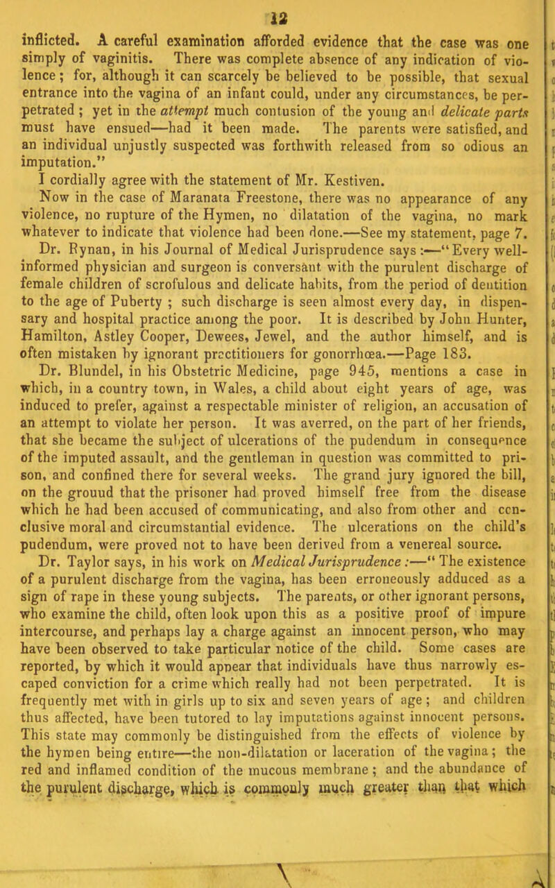 13 indicted. A careful e^^amination afforded evidence that the case was one simply of vaginitis. There was complete absence of any indication of vio- lence ; for, although it can scarcely be believed to be possible, that sexual entrance into the vagina of an infant could, under any circumstances, be per- petrated ; yet in the attempt much contusion of the young ami delicate parts must have ensued—had it been made. The parents were satisfied, and an individual unjustly suspected was forthwith released from so odious an imputation.” I cordially agree with the statement of Mr. Kestiven. Now in the case of Maranata Freestone, there was no appearance of any violence, no rupture of the Hymen, no dilatation of the vagina, no mark whatever to indicate that violence had been done.—See my statement, page 7. Dr. Rynan, in his Journal of Medical Jurisprudence says—“Every well- informed physician and surgeon is conversant with the purulent discharge of female children of scrofulous and delicate habits, from the period of dentition to the age of Puberty ; such discharge is seen almost every day, in dispen- sary and hospital practice among the poor. It is described by John Hunter, Hamilton, Astley Cooper, Dewees, Jewel, and the author himself, and is often mistaken by ignorant practitioners for gonorrhoea.—Page 183. Dr. Blundel, in his Obstetric Medicine, page 945, mentions a case in which, in a country town, in Wales, a child about eight years of age, was induced to prefer, against a respectable minister of religion, an accusation of an attempt to violate her person. It was averred, on the part of her friends, that she became the subject of ulcerations of the pudendum in consequence of the imputed assault, and the gentleman in question was committed to pri- son, and confined there for several weeks. The grand jury ignored the bill, on the ground that the prisoner had proved himself free from the disease which he had been accused of communicating, and also from other and con- clusive moral and circumstantial evidence. The ulcerations on the child’s pudendum, were proved not to have been derived from a venereal source. Dr. Taylor says, in his work on M edicalJurisprudence:—“ The existence of a purulent discharge from the vagina, has been erroneously adduced as a sign of rape in these young subjects. The parents, or other ignorant persons, who examine the child, often look upon this as a positive proof of impure intercourse, and perhaps lay a charge against an innocent person, who may have been observed to take particular notice of the child. Some cases are reported, by which it would appear that individuals have thus narrowly es- caped conviction for a crime which really had not been perpetrated. It is frequently met with in girls up to six and seven years of age; and children thus affected, have been tutored to lay imputations against innocent persons. This state may commonly be distinguished from the effects of violence by the hymen being entire—the non-dilatation or laceration of the vagina; the red and inflamed condition of the mucous membrane; and the abundance of the purulent discharge, which is coininouly much greater tlian that which