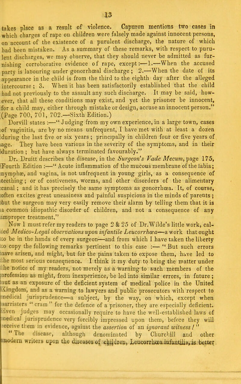 takes place as a result of violence. Capuron mentions two cases in which charges of rape on children were falsely made against innocent persons, on account of the existence of a purulent discharge, the nature of which had been mistaken. As a summary of these remarks, with respect to puru- lent discharges, we may observe, that they should never be admitted as fur- nishing corroborative evidence of rape, except:—1.—When the accused party is labouring under gonorrhoeal discharge ; 2.—When the date of its appearance in the child is from the third to the eighth day after the alleged intercourse ; 3. When it has been satisfactorily established that the child had not previously to the assault any such discharge. It may be said, how- ever, that all these conditions may exist, and yet the prisoner be innocent, for a child may, either through mistake or design, accuse an innocent person.” (Page 700, 701, 702.—Sixth Edition.) Dorvill states ;—“Judging from my own experience, in a large town, cases of vaginitis, are by no means unfrequent, I have met with at least a dozen during the last five or six years; principally in children four or five years of .age. They have been various in the severity of the symptoms, and in their duration ; but have always terminated favourably.” Dr. Druitt describes the disease, in the Surgeon's Fade A/ecwm, page 175, fPourth Edition ;—“Acute inflammation of the mucous membrane of the labia; nymphae, and vagina, is not unfrequent in young girls, as a consequence of teething; or of costiveness, worms, and other disorders of the alimentary canal; and it has precisely the same symptoms as gonorrhoea. It, of course, :often excites great uneasiness and painful suspicions in the minds of parents ; ;but the surgeon may very easily remove their alarm by telling them that it is common idiopathic disorder of children, and not a consequence of any improper treatment.” Now 1 must refer my readers to page 2 & 25 of Dr.Wilde’s little work, cal- led Medico-Legal observations upon infantile Leucorrhcea—a work that ought ;:o he in the hands of every surgeon—and from which I have taken the liberty ;:o copy the following remarks pertinent to this case :— “ But such errors r.iave arisen, and might, but for the pains taken to expose them, have led to •he most serious consequence. I think it my duty to bring the matter under : he notice of my readers, not merely as a warning to such members of the forofession as might, from inexperience, he led into similar errors, in future; but as an exposure of the deficient system of medical police in the United kingdom, and as a warning to lawyers and public prosecutors with respect to nedical jurisprudence—a subject, by the way, on which, except when )arristers “ cram ” for the defence of a prisoner, they are especially deficient. Lven judges may occasionally require to have the well-established laws of nedical jurisprudence very forcibly impressed upon them, before they will eceive them in evidence, against the assertion of an ignorant witness !  “ The disease, although denominated by Churchill and other nodem writers upon the diseases of c^ijdren, Leucorrhceainfantilis^is. better