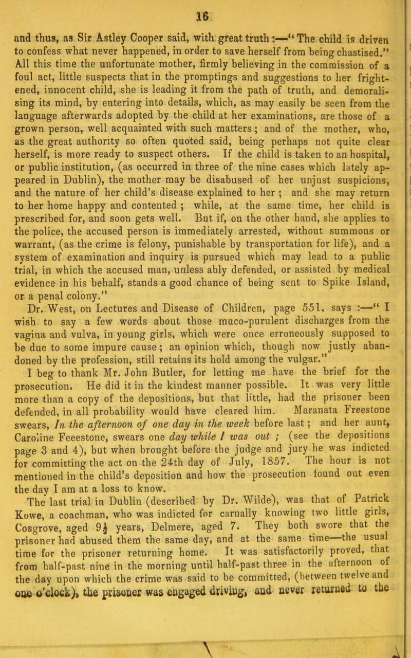 and thus, as Sir Astley Cooper said, with great truth“ The child is driven to confess what never happened, in order to save herself from being chastised.” All this time the unfortunate mother, firmly believing in the commission of a foul act, little suspects that in the promptings and suggestions to her fright- ened, innocent child, she is leading it from the path of truth, and demorali- sing its mind, by entering into details, which, as may easily be seen from the language afterwards adopted by the child at her examinations, are those of a grown person, well acquainted with such matters ; and of the mother, who, as the great authority so often quoted said, being perhaps not quite clear herself, is more ready to suspect others. If the child is taken to an hospital, or public institution, (as occurred in three of the nine cases which lately ap- peared in Dublin), the mother may be disabused of her unjust suspicions, and the nature of her child’s disease explained to her ; and she may return to her home happy and contented ; while, at the same time, her child is prescribed for, and soon gets well. But if, on the other hand, she applies to the police, the accused person is immediately arrested, without summons or warrant, (as the crime is felony, punishable by transportation for life), and a system of examination and inquiry is pursued which may lead to a public trial, in which the accused man, unless ably defended, or assisted by medical evidence in his behalf, stands a good chance of being sent to Spike Island, or a penal colony.” Dr. West, on Lectures and Disease of Children, page 551, says :—“ I wish to say a few words about those muco-purulent discharges from the vagina and vulva, in young girls, which were once erroneously supposed to he due to some impure cause; an opinion which, though now justly aban- doned by the profession, still retains its hold among the vulgar.” I beg to thank Mr. John Butler, for letting me have the brief for the prosecution. He did it in the kindest manner possible. It was very little more than a copy of the depositions, but that little, had the prisoner been defended, in all probability would have cleared him. Maranata Freestone swears. In the afternoon of one day in the week before last; and her aunt, Caroline Feeestone, swears one day while I was out ; (see the depositions page 3 and 4), but when brought before the judge and jury he was indicted for committing the act on the 24th day of July, 1857. The hour is not mentioned in the child’s deposition and how the prosecution found out even the day I am at a loss to know. The last trial in Dublin (described by Dr. Wilde), was that of Patrick Kowe, a coachman, who was indicted for carnally knowing two little girls, Cosgrove, aged 9^ years, Delmere, aged 7. They both swore that the prisoner had abused them the same day, and at the same time the usual time for the prisoner returning home. It was satisfactorily proved, that from half-past nine in the morning until half-past three in the afternoon of the day upon which the crime was said to be committed, (between twelve and 006 o’clock)* the prisoaer was engaged driving, and never returned to the \