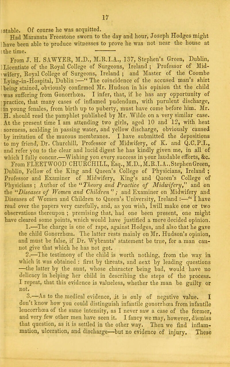 stable. Of course be was acquitted. Had Maranata Freestone sworn to tbe day and hour, Joseph Hodges might have been able to produce witnesses to prove he was not near the house at the time. From J. H. SAWYER, M.D., M.R.I.A., 137, Stephen’s Green, Dublin, ' Licentiate of the Royal College of Surgeons, Ireland; Professor of Mid- wifery, Royal College of Surgeons, Ireland; and Master of the Coombe Lving-in-Hospital, Dublin :—“ The coincidence of the accused man’s shirt ' being stained, obviously confirmed Mr. Hudson in his opinion tht the child ■ was sufiering from Gonorrhoea. I infer, that, if he has any opportunity of practice, that many cases of inflamed pudendum, with purulent discharge, in young fenales, from birth up to puberty, must have come before him. Mr. H. should read the pamphlet published by Mr. Wilde on a very similar case. At the present time I am attending two girls, aged 10 and 12, with heat soreness, scalding in passing water, and yellow discharge, obviously caused by irritation of the mucous membranes. I have submitted the depositions to my friend. Dr. Churchill, Professor of Midwifery, of K. and Q.C.P.I., and refer you to the clear and lucid digest he has kindly given me, in all of which I fully concur.—Wishing you every success in your laudable efforts, &c. From FLEETWOOD CHURCHILL, Esq., M.D.,M.R.I.A..StephenGreen, Dublin, Fellow of the King and Queen’s College of Physicians, Ireland ; Professor and Examiner of Midwifery, King’s and Queen’s College of Physicians ; Author of the Theory and Practice of Midwifery, and on the “Diseases of Women and Children ” ; and Examiner on Midwifery and Diseases of Women and Children to Queen’s University, Ireland :—“ I have read over the papers very carefully, and, as you wish, Iwill make one or two observations thereupon ; premising that, had one been present, one might have cleared some points, wnich would have justified a more decided opinion. 1. —The charge is one of rape, against Hodges, and also that he gave the child Gonorrhcea. The latter rests mainly on Mr. Hudson’s opinion, and must be false, if Dr. Wybrants’ statement be true, for a man can- not give that which he has not got. 2. —The testimony of the child is worth nothing, from the way in which it was obtained : first by threats, and next by leading questions —the latter by the aunt, whose character being bad, would have no delicacy in helping her child in describing the steps of the process. I repeat, that this evidence is valueless, whether the man be guilty or not. 3-—As to the medical evidence, it is only of negative value. I don’t know how you could distinguish infantile gonorrhoea from infantile leucorrhoea of the same intensity, as I never saw a case of the former, and very few other men have seen it. I fancy we may, however, dismiss that question, as it is settled in the other way. Then we find inflam- mation, ulceration, and discharge—but no evidence of injury. These