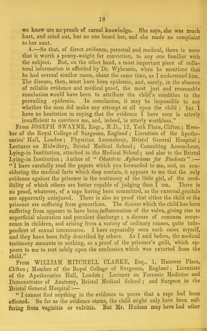 we know are no proofs of carnal knowledge. She says, she was much hurt, and cried out, but no one heard her, and she made no complaint to her aunt. 4.—So that, of direct evidence, personal and medical, there is none that is worth a penny-weight for conviction, to any one familiar with the subject. But, on the other hand, a most important piece of colla- teral information is afforded by Dr. Wybrants, when he mentions that he had several similar cases, about the same time, as I understand him. The disease, then, must have been epidemic, and, surely, in the absence of reliable evidence and medical proof, the most just and reasonable conclusion would have been to attribute the child’s condition to the prevailing epidemic. In conclusion, it may be impossible to say whether the man did make any attempt at all upon the child ; but I have no hesitation in saying that the evidence I have seen is utterly insufficient to convince me, and, indeed, is utterly worthless.” From JOSEPH SWAYNE, Esqr., M.D., 12, York Place, Clifton ; Mem- ber of the Royal College of Surgeons, England ; Licentiate of the Apothe- caries’ Hall, London ; Physician Accoucheur, Bristol General Hospital ; Lecturer on Midwifery, Bristol Medical School; Consulting Accoucheur, Lying-in Institution, attached to the Medical School; and also to the Bristol Lying-in Institution ; Author of “ Obstetric Aphorisms for Students ” ;— “ I have carefully read the papers which you forwarded to me, and, on con- sidering the medical facts which they contain, it appears to me that the only evidence against the prisoner is the testimony of the little girl, of the cred- ibility of which others are better capable of judging than I am. There is no proof, whatever, of a rape having been committed, as the external genitals are apparently uninjured. There is also no proof that either the child or the prisoner are suffering from gonorrhoea. The disease which the child has been suffering from appears to have been inflammation of the vulva, giving rise to superficial ulceration and purulent discharge ; a disease of common occur- rence in children, and arising from a variety of ordinary causes, quite inde- pendent of sexual intercourse. I have repeatedly seen such cases myself, and they have been fully described by others. As I said before, the medical testimony amounts to nothing, as a proof of the prisoner’s gnilt, which ap- pears to me to rest solely upon the confession which was extorted from the child.” From WILLIAM MITCHELL CLARKE, Esq., 1, Hanover Place, Clifton; Member of the Royal College of Surgeons, England; Licentiate of the Apothecaries Hall, London ; Lecturer on Forensic Medicine and Demonstrator of Anatomy, Bristol Medical School; and Surgeon to the Bristol General Hospital:— “ I cannot find anything in the evidence to prove that a rape had been effected. So far as the evidence states, the child might only have been suf- fering from vaginitis or vulvitis. But Mr. Hudson may have had other