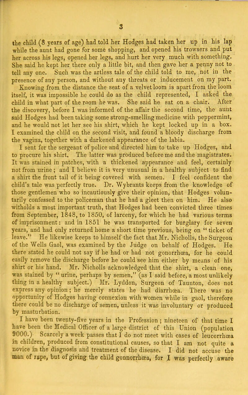 the child (8 years of age) had told her Hodges had taken her up in his lap while the aunt had gone for some shopping, and opened his trowsers and put her across his legs, opened her legs, and hurt her very much with something. She said he kept her there only a little bit, and then gave her a penny not to tell any one. Such was the artless tale of the child told to me, not in the presence of any person, and without any threats or inducement on my part. Knowing from the distance the seat of a velvet loom is apart from the loom itself, it was impossible he could do as the child represented, I asked the child in what part of the mom he was. She said he sat on a chair. After the discovery, before I was informed of the aifair the second time, the aunt said Hodges had been taking some strong-smelling medicine with peppermint, and he would not let her see his shirt, which he kept locked up in a box. I examined the child on the second visit, and found a bloody discharge from the vagina, together with a darkened appearance of the labia. I sent for the sergeant of police and directed him to take up Hodges, and to procure his shirt. The latter was produced before me and the magistrates. It was stained in patches, with a thickened appearance and feel, certainly not from urine; and I believe it is very unusual in a healthy subject to find a shirt the front tail of it being covered with semen. I feel confident the child’s tale was perfectly true. Dr. Wykrants keeps from the knowledge of those gentlemen who so incautiously give their opinion, that Hodges volun- tarily confessed to the policeman that he had a gleet then on him. He also witholds a most important truth, that Hodges had been convicted three times from September, 1848, to 1850, of larceny, for which he had various terms of imprisonment: and in 1851 he was transported for burglary for seven years, and had only returned home a short time previous, being on “ ticket of leave.” He likewise keeps to himself the fact that Mr. Nicholls, the Surgeon of the Wells Gaol, was examined by the Judge on behalf of Hodges. He there stated he could not say if he had or had not gonorrhoea, for he could easily remove the discharge before he could see him either by means of his shirt or his hand. Mr. Nicholls acknowledged that the shirt, a clean one, was stained by “ urine, perhaps by semen,” (as I said before, a most unlikely thing in a healthy subject.) Mr. Lyddon, Surgeon of Taunton, does not express any opinion; he merely states he had diarrhoea. There was no opportunity of Hodges having connexion with women while in gaol, therefore there could be no discharge of semen, unless it was involuntary or produced by masturbation. I have been twenty-five years in the Profession ; nineteen of that time I have been the Medical Officer of a large district of this Union (population 9000.) Scarcely a week passes that I do not meet with cases of leucorrhoea in children, produced from constitutional causes, so that I am not quite a novice in the diagnosis and treatment of the disease. I did not accuse the man of rape, but of giving the child gonnorrhoea, for I was perfectly aware