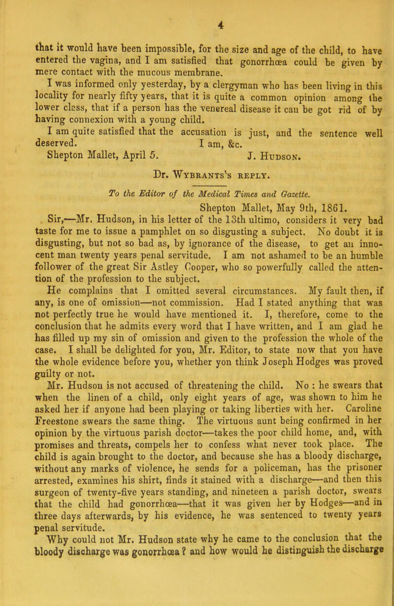 that It would have been impossible, for the size and age of the child, to have entered the vagina, and I am satisfied that gonorrhoea could be given by mere contact with the mucous membrane. I was informed only yesterday, by a clergyman who has been living in this locality for nearly fifty years, that it is quite a common opinion among the lower clcss, that if a person has the venereal disease it can be got rid of by having connexion with a young child. I am quite satisfied that the accusation is just, and the sentence well deserved. I am, &c. Shepton Mallet, April 5. J. Hudson. Dr. Wybrants’s reply. To the. Editor of the Medical Times and Gazette. Shepton Mallet, May 9th, 1861. . Sir,-—Mr. Hudson, in his letter of the 13th ultimo, considers it very bad taste for me to issue a pamphlet on so disgusting a subject. No doubt it is disgusting, but not so bad as, by ignorance of the disease, to get an inno- cent man twenty years penal servitude. I am not ashamed to be an humble follower of the great Sir Astley Cooper, who so powerfully called the atten- tion of the profession to the subject. He complains that I omitted several circumstances. My fault then, if any, is one of omission—not commission. Had I stated anything that was not perfectly true he would have mentioned it. I, therefore, come to the conclusion that he admits every word that I have written, and I am glad he has filled up my sin of omission and given to the profession the whole of the case. I shall be delighted for you, Mr. Editor, to state now that you have the whole evidence before you, whether yon think Joseph Hodges was proved guilty or not. Mr. Hudson is not accused of threatening the child. No : he swears that when the linen of a child, only eight years of age, was shown to him he asked her if anyone had been playing or taking liberties with her. Caroline Freestone swears the same thing. The virtuous aunt being confirmed in her opinion by the virtuous parish doctor—takes the poor child home, and, with promises and threats, compels her to confess what never took place. The child is again brought to the doctor, and because she has a bloody discharge, without any marks of violence, he sends for a policeman, has the prisoner arrested, examines his shirt, finds it stained with a discharge—and then this surgeon of twenty-five years standing, and nineteen a parish doctor, swears that the child had gonorrhoea—that it was given her by Hodges—and in three days afterwards, by his evidence, he was sentenced to twenty years penal servitude. Why could not Mr. Hudson state why he came to the conclusion that the bloody discharge was gonorrhoea ? and how would he distinguish the discharge j