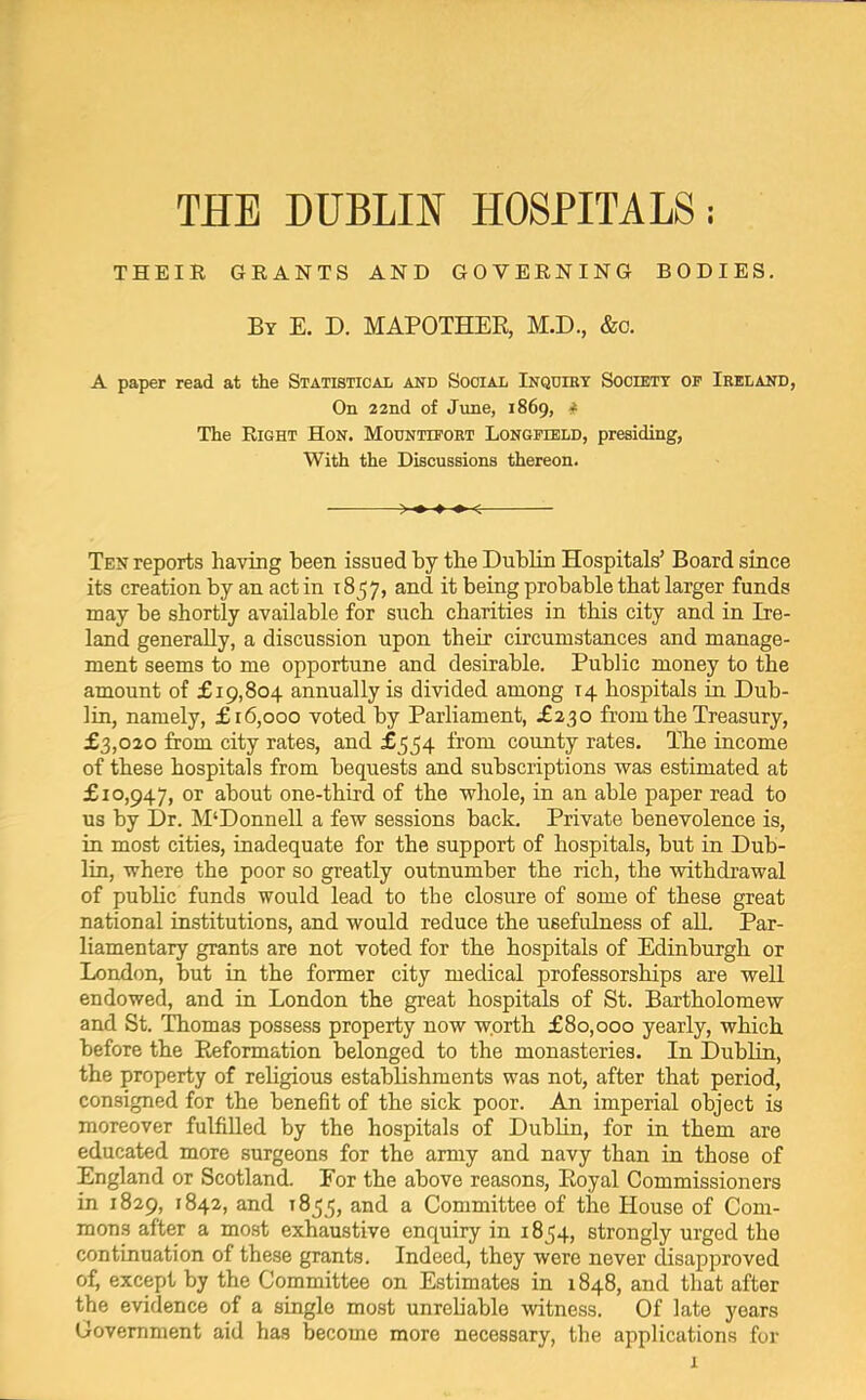 THEIR GRANTS AND GOVERNING BODIES. By E. D. MAPOTHEE, M.D., &c. A paper read at the Statistical and Social Inquiry Society op Ireland, On 22nd of June, 1869, # The Right Hon. Mounttport Longfield, presiding, With the Discussions thereon. — >♦ •*■•*■< Ten reports having been issued by the Dublin Hospitals’ Board since its creation by an act in 1857, and it being probable that larger funds may be shortly available for such charities in this city and in Ire- land generally, a discussion upon their circumstances and manage- ment seems to me opportune and desirable. Public money to the amount of £19,804 annually is divided among 14 hospitals in Dub- lin, namely, £16,000 voted by Parliament, £230 from the Treasury, £3,020 from city rates, and £554 from county rates. The income of these hospitals from bequests and subscriptions was estimated at £10,947, or about one-third of the whole, in an able paper read to us by Dr. M‘Donnell a few sessions back. Private benevolence is, in most cities, inadequate for the support of hospitals, but in Dub- lin, where the poor so greatly outnumber the rich, the withdrawal of public funds would lead to the closure of some of these great national institutions, and would reduce the usefulness of aU. Par- liamentary grants are not voted for the hospitals of Edinburgh or London, but in the former city medical professorships are well endowed, and in London the great hospitals of St. Bartholomew and St. Thomas possess property now worth £80,000 yearly, which before the Reformation belonged to the monasteries. In Dublin, the property of religious establishments was not, after that period, consigned for the benefit of the sick poor. An imperial object is moreover fulfiUed by the hospitals of Dublin, for in them are educated more surgeons for the army and navy than in those of England or Scotland. For the above reasons. Royal Commissioners in 1829, 1842, and 1855, and a Committee of the House of Com- mons after a most exhaustive enquiry in 1854, strongly urged the continuation of these grants. Indeed, they were never disapproved of, except by the Committee on Estimates in 1848, and that after the evidence of a single most unreliable witness. Of late years Government aid has become more necessary, the applications for