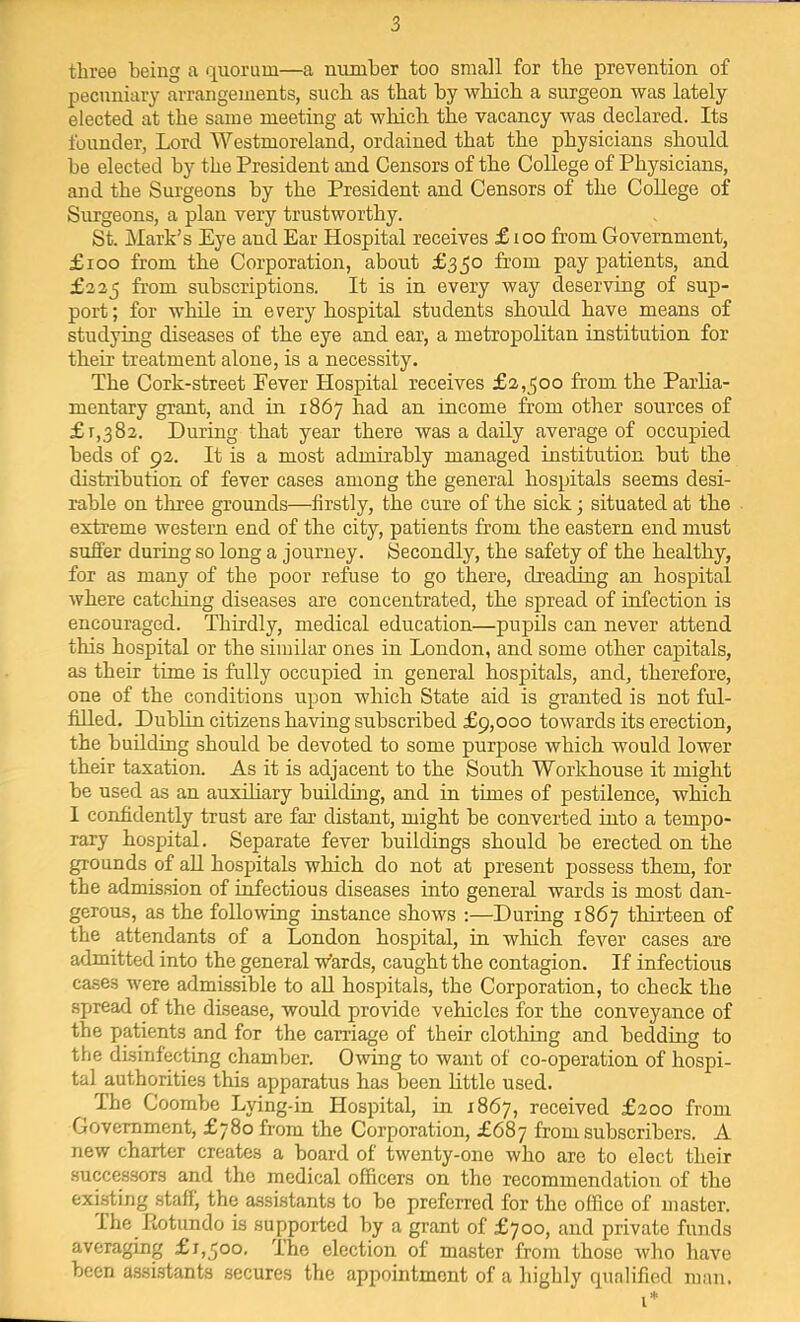 three being a quorum—a number too small for the prevention of pecuniary arrangements, such as that by wbicb a surgeon was lately elected at the same meeting at wbicb tbe vacancy was declared. Its founder, Lord Westmoreland, ordained that tbe physicians should be elected by tbe President and Censors of tbe College of Physicians, and tbe Surgeons by tbe President and Censors of tbe College of Surgeons, a plan very trustworthy. St. Mark’s Eye and Ear Hospital receives £ lOO from Government, £ioo from tbe Corporation, about £350 from pay patients, and £225 from subscriptions. It is in every way deserving of sup- port ; for while in every hospital students should have means of studying diseases of tbe eye and ear, a metropolitan institution for their treatment alone, is a necessity. Tbe Cork-street Fever Hospital receives £2,300 from tbe Parlia- mentary grant, and in 1867 bad an income from other sources of £7,382. During that year there was a daily average of occupied beds of 92. It is a most admirably managed institution but tbe distribution of fever cases among tbe general hospitals seems desi- rable on three grounds—firstly, tbe cure of tbe sick; situated at tbe extreme western end of tbe city, patients from tbe eastern end must suffer during so long a journey. Secondly, tbe safety of tbe healthy, for as many of tbe poor refuse to go there, dreading an hospital where catching diseases are concentrated, tbe spread of infection is encouraged. Thirdly, medical education—pupils can never attend this hospital or tbe similar ones in London, and some other capitals, as their time is fully occupied in general hospitals, and, therefore, one of the conditions upon which State aid is granted is not ful- filled. Dublin citizens having subscribed £9,000 towards its erection, the building should be devoted to some purpose which would lower their taxation. As it is adjacent to the South Workhouse it might be used as an auxihary buildhig, and in times of pestilence, which 1 confidently trust are far distant, might be converted into a tempo- rary hospital. Separate fever buildings should be erected on the grounds of all hospitals which do not at present possess them, for the admission of iMectious diseases into general wards is most dan- gerous, as tbe following instance shows :—During 1867 thirteen of the attendants of a London hospital, in which fever cases are admitted into the general w’ards, caught the contagion. If infectious cases Avere admissible to all hospitals, the Corporation, to check the spread of the disease, would provide vehicles for the conveyance of tbe patients and for the carriage of their clothing and bedding to the disinfecting chamber. Owing to want of co-operation of hospi- tal authorities this apparatus has been little used. The Coombe Lying-in Hospital, in 7867, received £200 from Government, £780 from the Corporation, £687 from subscribers. A new charter creates a board of Wenty-one Avho are to elect their successors and the medical officers on the recommendation of the existing staff, the assistants to be preferred for the office of master. The fiotundo is supported by a grant of £700, and private funds averaging £1,300, The election of master from those Avho liar'^e been a.ssi.stants secures the appointment of a highly qualified man.