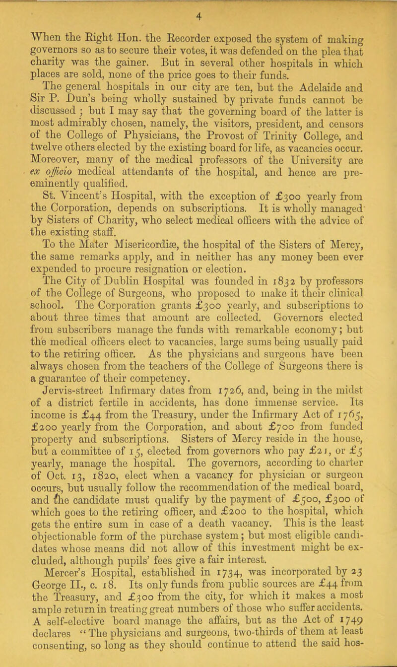 When the Eight Hon. the Eecorder exposed the system of making governors so as to secure their votes, it was defended on the plea that charity was the gainer. But in several other hospitals in which places are sold, none of the price goes to their funds. _ The general hospitals in our city are ten, hut the Adelaide and Sir P. Dun’s being wholly sustained by private funds cannot be discussed ; but I may say that the governing board of the latter is most admirably chosen, namely, the visitors, president, and censors of the College of Physicians, the Provost of Trinity College, and twelve others elected by the existing board for life, as vacancies occur. Moreover, many of the medical professors of the University are ex officio medical attendants of the hospital, and hence are pre- eminently qualified. St. Vincent’s Hospital, with the exception of £300 yearly from the Corporation, depends on subscriptions. It is wholly managed' by Sisters of Charity, who select medical officers with the advice of the existing staff. To the Mater Misericordite, the hospital of the Sisters of Mercy, the same remarks apply, and in neither has any money been ever expended to procure resignation or election. The City of Dublin Hospital was founded in 1832 by professors of the College of Surgeons, who proposed to make it their clinical school. The Corporation grants £300 yearly, and subscriptions to about three times that amount are collected. Governors elected from subscribers manage the funds with remarkable economy; but the medical officers elect to vacancies, large sums being usually paid to the retiring officer. As the physicians and surgeons have been always chosen from the teachers of the College of Surgeons there is a guarantee of their competency. Jervis-street Infirmary dates from 1726, and, being in the midst of a district fertile in accidents, has done immense service. Its income is £44 from the Treasury, under the Infirmary Act of 1765, £200 yearly from the Corporation, and about £700 from funded property and subscriptions. Sisters of Mercy reside in the house, but a committee of 15, elected from governors who pay £21, or £5 yearly, manage the hospital. The governors, according to charter of Oct. 13, 1820, elect when a vacancy for physician or surgeon occurs, but usually follow the recommendation of the medical board, and ftie candidate must qualify by the payment of £500, £300 of which goes to the retiring officer, and £200 to the hospital, which gets the entire sum in case of a death vacancy. This is the least objectionable form of the purchase system; but most eligible candi- dates whose means did not allow of this investment might be ex- cluded, although pupils’ fees give a fair interest. Mercer’s Hospital, established in 1734, was incorporated by 23 George II., c. 18. Its only funds from public sources are £44 from the Treasury, and £300 from the city, for which it makes a most ample return in treating great numbers of those ■\vho suffer accidents. A self-elective board manage the affairs, but as the Act of 1749 declares “ The physicians and surgeons, two-thirds of them at least consenting, so long as they should continue to attend the said hos-