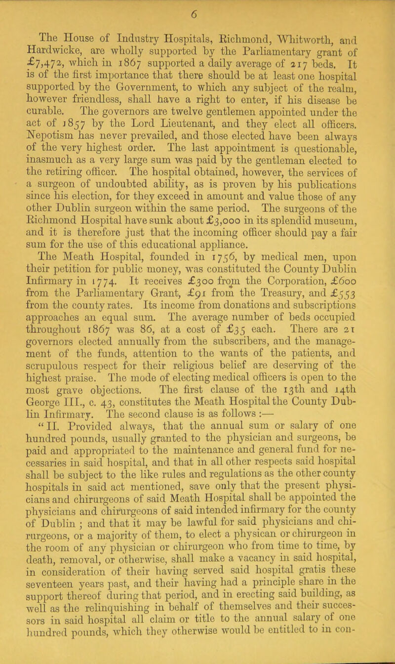 The House of Industry Hospitals, Kichmond, Wliitworth, and Hardwicke, are wholly supported by the Parliamentary grant of ^7j47^>ill 1867 supported a daily average of 217 beds. It is of the first importance that there should be at least one hospital supported by the Government, to which any subject of the realm, however friendless, shall have a right to enter, if his disease be curable. The governors are twelve gentlemen appointed under the act of J857 by the Lord Lieutenant, and they elect aU officers. Nepotism has never prevailed, and those elected have been always of the very highest order. The last appointment is questionable, inasmuch as a very large sum was paid by the gentleman elected to the retiring officer. The hospital obtained, however, the services of a surgeon of undoubted ability, as is proven by his publications since his election, for they exceed in amount and value those of any other Dublin surgeon within the same period. The surgeons of the Riclimond Hospital have sunk about £3,000 in its splendid museum, and it is therefore just that the incoming officer should pay a fair sum for the use of this educational appliance. The Meath Hospital, founded in 1756, by medical men, upon their petition for public money, was constituted the County Dublin Infirmary in 1774. It receives £300 frqp the Corporation, £600 from the Parliamentary Grant, £91 from the Treasury, and £553 from the county rates. Its income from donations and subscriptions approaches an equal sum. The average number of beds occupied throughout 1867 was 86, at a cost of £35 each. There are 21 governors elected annually from the subscribers, and the manage- ment of the funds, attention to the wants of the patients, and scrupulous respect for their religious belief are deserving of the highest praise. Tlie mode of electing medical officers is open to the most grave objections. The first clause of the 13th and 14th George III., c. 43, constitutes the Meath Hospital the County Dub- lin Infirmary. The second clause is as follows :— “II. Provided always, that the annual sum or salary of one hundred pounds, usually granted to the physician and surgeons, be paid and appropriated to the maintenance and general fund for ne- cessaries in said hospital, and that in all other respects said hospital shall be subject to the like rules and regulations as the other county hospitals in said act mentioned, save only that the present physi- cians and chirurgeons of said Meath Hospital shall be appointed the physicians and chirurgeons of said intended infirmary for the county of Dublin ; and that it may be lawful for said physicians and chi- rurgeons, or a majority of them, to elect a physican or chirurgeon in the room of any physician or chirurgeon who from time to time, by death, removal, or otherwise, shall make a vacancy ui said hospital, in consideration of their having served said hospital gratis these seventeen years past, and their having had a principle share m the support thereof during that period, and in erecting said building, as well as the relinquishing in behalf of themselves and their succes- sors in said liospital all claim or title to the annual salary of one hundred pounds, which they otherwise would be entitled to in con-
