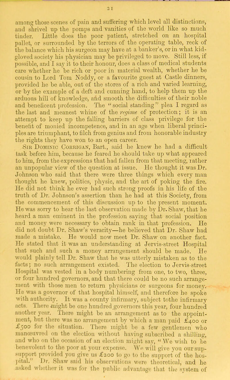 among those scenes of pain and suffering which level all distinctions, and shrivel up the pomps and vanities of tlie world like so much tinder. Little does the poor patient, stretched on an hospital pallet, or surrounded by the terrors of the operating table, reck of the balance which his surgeon may have at a banker’s, or in what kid- gloved society his physician may be privileged to move. Still less, if possible, and I say it to their honour, does a class of medical students care whether he be rich or poor in material wealth, whether he be cou.sin to Lord Tom Noddy, or a favourite guest at Castle dinners, provided he be able, out of the stores of a rich and varied learning, or by the example of a deft and cunning hand, to help them up the arduous hill of knowledge, and smooth the difficulties of their noble and beuelicent profession. The “social standing” plea I regard as the last and meanest whine of the regime of protection; it is an attempt to keep up the falling barriers of class privilege for the benefit of monied incompetence, and in an age when liberal princi- ples are triumphant, to filch from genius and from honorable industry the rights they have won to an open career. Sir Dominic Corrigan, Bart., said he knew he had a difficult task before him, because he feared he should take up what appeared to him, from the expressions that had fallen from that meeting, rather an unpopular view of the question at issue. He thought it was Dr. Johnson who said that there rvere three thuigs which every man thought he knew, politics, physic, and the art of poking the fire. He did not think he ever had such strong proofs in his life of the truth of Dr. Johnson’s assertion than he had at this Society, from the commencement of this discussion up to the present moment. He was sorry to hear the last observation made by Dr. Shaw, that he heard a man eminent in the profession saying that social position and money were necessary to obtain rank in that profession. He did not doubt Dr. Shaw’s veracity—he believed that Dr. Shaw had made a mistake. He would now meet Dr. Shaw on another fact. He stated that it was an understanding at Jervis-street Hospital that such and such a money arrangement should be made. He would plainly tell Dr. Shaw that he was utterly mistaken as to the facts; no such arrangement existed. The election to Jervis-street Hospital was vested in a body numbering from one, to two, three, or four hundred governors, and that there could be no such arrange- ment with those men to return physicians Or surgeons for money. He was a governor of that hospital himself, and therefore he spoke with authority. It was a county infirmary, subject tothe infirmary acts. There Jiiight be one hundred governors this year, four hundred another year. There might be an arrangement as to the appoint- ment, but there was no arrangement by which a man jiaid £400 or £500 for the situation. There might be a few gentlemen who manceiivred on the election without having subscribed a shilling, and who on the occasion of an election might say, “ We wish to be benevolent to the poor at your expense. IV’c will give you oursiqi- support [)rovided you give us £200 to go to the support of the hos- })ital.” Dr. >Shaw said his observations were theoretical, and he asked whether it was lor the public advantage that the system of