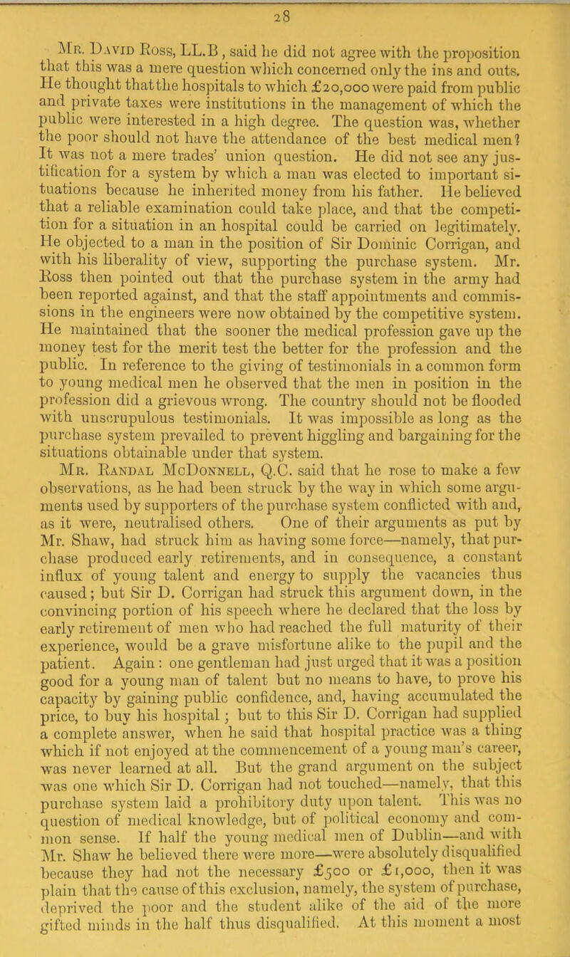 IMr. pAViD Ross, LL.B, said lie did not agree with the proposition that this was a mere question wliich concerned only the ins and outs. He thought thatthe hospitals to which £20,000 were paid from public and private taxes were institutions in the management of which the public were interested in a high degree. The question was, whether the poor should not have the attendance of the best medical menl It was not a mere Hades’ union question. He did not see any jus- tification for a system by which a man was elected to important si- tuations because he inherited money from his father. He believed that a reliable examination could take place, and that the competi- tion for a situation in an hospital could be carried on legitimately. He objected to a man in the position of Sir Dominic Corrigan, and with his liberality of view, supporting the purchase system. Mr. Ross then pointed out that the purchase system in the army had been reported against, and that the staff appointments and commis- sions in the engineers were now obtained by the competitive system. He maintained that the sooner the medical profession gave up the money test for the merit test the better for the profession and the public. In reference to the giving of testimonials in a common form to young medical men he observed that the men in position in the profession did a grievous wrong. The country should not be flooded with unscrupulous testimonials. It was impossible as long as the purchase system prevailed to prevent higgling and bargaining for the situations obtainable under that system. Mr. Randal McDonnell, Q.C. said that he rose to make a few observations, as he had been struck by the way in Avhich some argu- ments used by supporters of the purchase system conflicted with and, as it were, neutralised others. One of their arguments as put by Mr. Shaw, had struck him as having some force—namely, that pur- chase produced early retirements, and in consequence, a constant influx of young talent and energy to supply the vacancies thus caused; but Sir D. Corrigan had struck this argument down, in the convincing portion of his speech where he declared that the loss by early retirement of men who had reached the full maturity of their experience, would be a grave misfortune alike to the ])upil and the jjatient. Again : one gentleman had just urged that it was a position good for a young man of talent but no means to have, to prove his capacitj’’ by gaining public confidence, and, having accumulated the price, to buy his hospital; but to tliis Sir D. Corrigan had supplied a complete answer, when he said that hospital practice was a thing which if not enjoyed at the commencement of a young man’s career, was never learned at all. But the grand argument on the subject was one which Sir D. Corrigan had not touched—namely, that this purchase system laid a prohibitory duty upon talent. Ibis was no question of medical knowledge, but of political economy and com- mon sense. If half the young medical men of Dublin—and with Mr. Shaw he believed there were more—were absolutely disqualified because they had not the necessary £500 or £1,000, then it was plain that the cause of this exclusion, namely, the system of purchase, deprived the jioor and the student alike of the aid of the more gifted minds in the half thus disqualified. At this moment a most