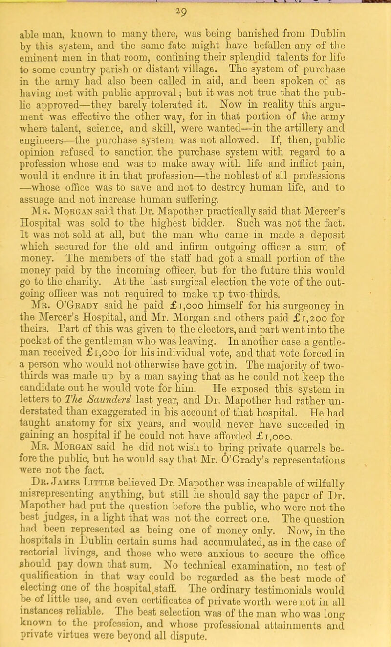 able man, kuoAvn to many there, was being banished from Dublin by this system, and the same fate might have befallen any of the eminent men in that room, confining their splendid talents for life to some country parish or distant village. The system of purchase in the army had also been called in aid, and been spoken of as having met with public approval; but it was not true that the pub- lic approved—they barely tolerated it. Now in reality this argu- ment was effective the other way, for in that portion of the army where talent, science, and skill, were wanted—in the artillery and engineers—the purchase system was not allowed. If, then, public opinion refused to sanction the purchase system with regard to a profession whose end was to make away with life and inflict pain, would it endure it in that profession—the noblest of all professions —whose office was to save and not to destroy human life, and to assuage and not increase human suffering. !Mr. Morgan said that Dr. Mapother practically said that Mercer’s Hospital was sold to the highest bidder. Such was not the fact. It was not sold at all, but the man who came in made a deposit which secured for the old and infirm outgoing officer a sum of money. The members of the staff had got a small portion of the money paid by the incoming officer, but for the future this would go to the charity. At the last surgical election the vote of the out- going officer was not required to make up two-thirds. !Mr. O’Grady said he paid £i,ooo himself for his surgeoncy in the Mercer’s Hospital, and Mr. Morgan and others paid £1,200 for theirs. Part of this was given to the electors, and part went into the pocket of the gentleman who was leaving. In another case a gentle- man received £1,000 for his individual vote, and that vote forced in a person who would not otherwise have got in. The majority of two- thirds was made up by a man saying that as he could not keep the candidate out he would vote for him. He exposed this system in letters to The Saunders' last year, and Dr. Mapother had rather un- derstated than exaggerated in his account of that hospital. He had taught anatomy for six years, and would never have succeded in gaining an hospital if he could not have afforded £1,000. ^Ir. Morgan said he did not wish to bring private quarrels be- fore the public, but he would say that Mr. 6’Grady’s representations were not the fact. Dr. James Little believed Dr. Mapother was incapable of wilfully misrepresenting anything, but still he should say the paper of l)r. Mapother had put the question before the public, who were not the best Judges, in a light that was not the correct one. The question had been represented as being one of money only. Now, in the hospitals in Dublin certain sums had accumulated, as in the case of rectorial livings, and those who were anxious to secure the office should pay down that sunn No technical examination, no test of qualification in that way could be regarded as the best mode of electing one of the hospital.staff. The ordinary testimonials would be of little use, and even certificates of private worth were not in all instances reliable. The best selection was of the man who Avas long known to the profession, and whose professional attainments and private virtues were beyond all dispute.